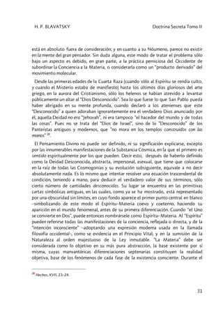 H. P. BLAVATSKY Doctrina Secreta Tomo II
31
está en absoluto fuera de consideración; y en cuanto a su Nóumeno, parece no existir
en la mente del gran pensador. Sin duda alguna, este modo de tratar el problema sólo
bajo un aspecto es debido, en gran parte, a la práctica perniciosa del Occidente de
subordinar la Conciencia a la Materia, o considerarla como un “producto derivado” del
movimiento molecular.
Desde las primeras edades de la Cuarta Raza (cuando sólo al Espíritu se rendía culto,
y cuando el Misterio estaba de manifiesto) hasta los últimos días gloriosos del arte
griego, en la aurora del Cristianismo, sólo los helenos se habían atrevido a levantar
públicamente un altar al “Dios Desconocido”. Sea lo que fuese lo que San Pablo pueda
haber abrigado en su mente profunda, cuando declaró a los atenienses que este
“Desconocido” a quien adoraban ignorantemente era el verdadero Dios anunciado por
él, aquella Deidad no era “Jehovah”, ni era tampoco “el hacedor del mundo y de todas
las cosas”. Pues no se trata del “Dios de Israel”, sino de lo ”Desconocido” de los
Panteístas antiguos y modernos, que ”no mora en los templos construidos con las
manos” 28
.
El Pensamiento Divino no puede ser definido, ni su significación explicarse, excepto
por las innumerables manifestaciones de la Substancia Cósmica, en la que el primero es
sentido espiritualmente por los que pueden. Decir esto, después de haberlo definido
como la Deidad Desconocida, abstracta, impersonal, asexual, que tiene que colocarse
en la raíz de todas las Cosmogonías y su evolución subsiguiente, equivale a no decir
absolutamente nada. Es lo mismo que intentar resolver una ecuación trascendental de
condición, teniendo a mano, para deducir el verdadero valor de sus términos, sólo
cierto número de cantidades desconocidas. Su lugar se encuentra en las primitivas
cartas simbólicas antiguas, en las cuales, como ya se ha mostrado, está representado
por una obscuridad sin límites, en cuyo fondo aparece el primer punto central en blanco
–simbolizando de este modo el Espíritu–Materia coevo y coeterno, haciendo su
aparición en el mundo fenomenal, antes de su primera diferenciación. Cuando “el Uno
se convierte en Dos”, puede entonces nombrársele como Espíritu–Materia. Al “Espíritu”
pueden referirse todas las manifestaciones de la conciencia, reflejada o directa, y de la
“intención inconsciente” –adoptando una expresión moderna usada en la llamada
filosofía occidental–, como se evidencia en el Principio Vital, y en la sumisión de la
Naturaleza al orden majestuoso de la Ley inmutable. “La Materia” debe ser
considerada como lo objetivo en su más pura abstracción, la base existente por sí
misma, cuyas manvantáricas diferenciaciones septenarias constituyen la realidad
objetiva, base de los fenómenos de cada fase de la existencia consciente. Durante el
28
Hechos, XVII, 23–24.
 