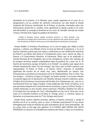 H. P. BLAVATSKY Doctrina Secreta Tomo II
310
absorbidos en el primero. A la Mónada, pues, puede seguírsela en el curso de su
peregrinación y en sus cambios de vehículos transitorios, tan sólo desde el estado
incipiente del Universo manifestado. En el Pralaya, el período intermedio entre dos
Manvantaras, pierde ella su nombre, como igualmente lo pierde cuando el Yo único
real del hombre se sumerge en Brahman en los casos de Samâdhi elevado (el estado
Turîya), o Nirvâna final. Según las palabras de Shankara:
Cuando el discípulo alcanza aquella conciencia primitiva, la dicha absoluta, cuya
naturaleza es la verdad, que no tiene forma ni acción, abandona este cuerpo ilusorio que ha
sido tomado por el Âtmâ, lo mismo que un actor (abandona) el vestido (que se ha puesto).
Porque Buddhi, la Envoltura Ânandamaya, no es sino el espejo que refleja la dicha
absoluta; y además, esa reflexión misma no está aún libre de la ignorancia, y no es el
Espíritu Supremo, puesto que está sujeto a condiciones; es una modificación espiritual
de Prakriti y un efecto; sólo Âtmâ es el fundamento único, real y eterno de todo, la
Esencia y el Conocimiento Absoluto, el Kshetrajna. Ahora que se ha publicado la
Versión Revisada de los Evangelios, que se han corregido los errores más salientes de
las antiguas versiones, pueden comprenderse mejor las palabras de I, Juan, ver. 6: “El
Espíritu da testimonio, porque el Espíritu es la Verdad”. Las palabras que siguen en la
errónea interpretación sobre “los tres testigos” que hasta aquí se había supuesto que
representaban “el Padre, el Verbo y el Espíritu Santo”, muestran el verdadero
significado del escritor de un modo muy claro, identificando así todavía más
forzosamente su enseñanza en este punto con la de Shankarâchârya. Pues la frase “hay
tres testigos… el Espíritu, el Agua y la Sangre” no tendría sentido si no tuviese relación
ni conexión alguna con la declaración más filosófica del gran maestro vedantino, quien,
al hablar de las Envolturas, los principios del hombre, Jîva, Vijnânamaya, etc., que en su
manifestación física son “Agua y Sangre” o Vida, añade que sólo Âtmâ, el Espíritu, es lo
que permanece después de la sustracción de las envolturas, y que es el Único Testigo, o
unidad sintetizada. La otra escuela, menos espiritual y filosófica, fijándose tan sólo en
la Trinidad, hizo tres testigos de “uno”, relacionándolo así más con la Tierra que con el
Cielo. En la Filosofía Esotérica se le llama el “Testigo único”; y, mientras reposa en
Devachan, se le menciona como los “Tres Testigos ante Karma”.
Siendo Âtmâ, nuestro séptimo principio, idéntico al Espíritu Universal, y siendo el
hombre con él en su esencia, ¿qué es, pues, la Mónada propiamente? Es esa chispa
homogénea que irradia en millones de rayos procedentes de los Siete primordiales –de
los cuales Siete se dirá algo más adelante. Es la CHISPA QUE EMANA DEL RAYO
INCREADO: un misterio. En el Buddhismo esotérico del Norte, y hasta en el exotérico,
 