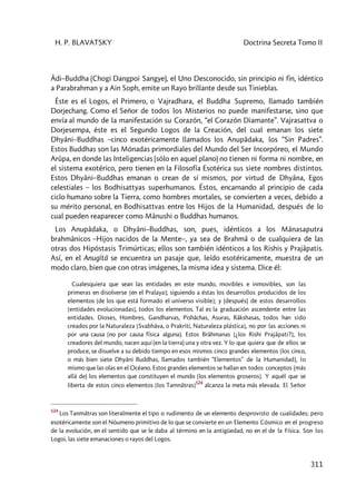 H. P. BLAVATSKY Doctrina Secreta Tomo II
311
Âdi–Buddha (Chogi Dangpoi Sangye), el Uno Desconocido, sin principio ni fin, idéntico
a Parabrahman y a Ain Soph, emite un Rayo brillante desde sus Tinieblas.
Éste es el Logos, el Primero, o Vajradhara, el Buddha Supremo, llamado también
Dorjechang. Como el Señor de todos los Misterios no puede manifestarse, sino que
envía al mundo de la manifestación su Corazón, “el Corazón Diamante”. Vajrasattva o
Dorjesempa, éste es el Segundo Logos de la Creación, del cual emanan los siete
Dhyâni–Buddhas –cinco exotéricamente llamados los Anupâdaka, los “Sin Padres”.
Estos Buddhas son las Mónadas primordiales del Mundo del Ser Incorpóreo, el Mundo
Arûpa, en donde las Inteligencias (sólo en aquel plano) no tienen ni forma ni nombre, en
el sistema exotérico, pero tienen en la Filosofía Esotérica sus siete nombres distintos.
Estos Dhyâni–Buddhas emanan o crean de sí mismos, por virtud de Dhyâna, Egos
celestiales – los Bodhisattyas superhumanos. Éstos, encarnando al principio de cada
ciclo humano sobre la Tierra, como hombres mortales, se convierten a veces, debido a
su mérito personal, en Bodhisattvas entre los Hijos de la Humanidad, después de lo
cual pueden reaparecer como Mânushi o Buddhas humanos.
Los Anupâdaka, o Dhyâni–Buddhas, son, pues, idénticos a los Mânasaputra
brahmânicos –Hijos nacidos de la Mente–, ya sea de Brahmâ o de cualquiera de las
otras dos Hipóstasis Trimúrticas; ellos son también idénticos a los Rishis y Prajâpatis.
Así, en el Anugîtâ se encuentra un pasaje que, leído esotéricamente, muestra de un
modo claro, bien que con otras imágenes, la misma idea y sistema. Dice él:
Cualesquiera que sean las entidades en este mundo, movibles e inmovibles, son las
primeras en disolverse [en el Pralaya]; siguiendo a éstas los desarrollos producidos de los
elementos [de los que está formado el universo visible]; y (después) de estos desarrollos
[entidades evolucionadas], todos los elementos. Tal es la graduación ascendente entre las
entidades. Dioses, Hombres, Gandharvas, Pishâchas, Asuras, Râkshasas, todos han sido
creados por la Naturaleza [Svabhâva, o Prakriti, Naturaleza plástica], no por las acciones ni
por una causa [no por causa física alguna]. Estos Brâhmanas [¿los Rishi Prajâpati?], los
creadores del mundo, nacen aquí (en la tierra) una y otra vez. Y lo que quiera que de ellos se
produce, se disuelve a su debido tiempo en esos mismos cinco grandes elementos [los cinco,
o más bien siete Dhyâni Buddhas, llamados también “Elementos” de la Humanidad], lo
mismo que las olas en el Océano. Estos grandes elementos se hallan en todos conceptos (más
allá de) los elementos que constituyen el mundo [los elementos groseros]. Y aquél que se
liberta de estos cinco elementos [los Tamnâtras]
524
alcanza la meta más elevada. El Señor
524
Los Tanmâtras son literalmente el tipo o rudimento de un elemento desprovisto de cualidades; pero
esotéricamente son el Nóumeno primitivo de lo que se convierte en un Elemento Cósmico en el progreso
de la evolución, en el sentido que se le daba al término en la antigüedad, no en el de la Física. Son los
Logoi, las siete emanaciones o rayos del Logos.
 