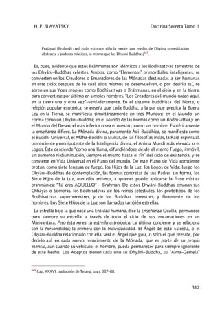 H. P. BLAVATSKY Doctrina Secreta Tomo II
312
Prajâpati [Brahmâ] creó todo esto con sólo la mente [por medio, de Dhyâna o meditación
abstracta y poderes místicos, lo mismo que los Dhyâni Buddhas]
525
.
Es, pues, evidente que estos Brâhmanas son idénticos a los Bodhisattvas terrestres de
los Dhyâni–Buddhas celestes. Ambos, como “Elementos” primordiales, inteligentes, se
convierten en los Creadores o Emanadores de las Mónadas destinadas a ser humanas
en este ciclo; después de lo cual ellos mismos se desenvuelven, o por decirlo así, se
abren en sus Yoes propios como Bodhisattvas o Brâhmanas, en el cielo y en la tierra,
para convertirse por último en simples hombres. “Los Creadores del mundo nacen aquí,
en la tierra una y otra vez”–verdaderamente. En el sistema buddhista del Norte, o
religión popular exotérica, se enseña que cada Buddha, a la par que predica la Buena
Ley en la Tierra, se manifiesta simultáneamente en tres Mundos: en el Mundo sin
Forma como un Dhyâni–Buddha; en el Mundo de las Formas como un Bodhisattva,y en
el Mundo del Deseo, el más inferior o sea el nuestro, como un hombre. Esotéricamente
la enseñanza difiere. La Mónada divina, puramente Âdi–Buddhica, se manifiesta como
el Buddhi Universal, el Mâha–Buddhi o Mahat, de las filosofías indas, la Raíz espiritual,
omnisciente y omnipotente de la Inteligencia divina, el Anima Mundi más elevada o el
Logos. Éste desciende “como una llama, difundiéndose desde el eterno Fuego, inmóvil,
sin aumento ni disminución, siempre el mismo hasta el fin” del ciclo de existencia, y se
convierte en Vida Universal en el Plano del mundo. De este Plano de Vida consciente
brotan, como siete lenguas de fuego, los Hijos de la Luz, los Logos de Vida; luego los
Dhyâni–Buddhas de contemplación, las formas concretas de sus Padres sin forma, los
Siete Hijos de la Luz, aun ellos mismos, a quienes puede aplicarse la frase mística
brahmânica: “Tú eres AQUELLO” – Brahman. De estos Dhyâni–Buddhas emanan sus
Chhâyâs o Sombras, los Bodhisattvas de los reinos celestiales, los prototipos de los
Bodhisattvas superterrestres, y de los Buddhas terrestres; y finalmente de los
hombres. Los Siete Hijos de la Luz son llamados también estrellas.
La estrella bajo la que nace una Entidad humana, dice la Enseñanza Oculta, permanece
para siempre su estrella, a través de todo el ciclo de sus encarnaciones en un
Manvantara. Pero ésta no es su estrella astrológica. La última concierne y se relaciona
con la Personalidad; la primera con la Individualidad. El Ángel de esta Estrella, o el
Dhyâni–Buddha relacionado con ella, será el Ángel que guía, o sólo el que preside, por
decirlo así, en cada nuevo renacimiento de la Mónada, que es parte de su propia
esencia, aun cuando su vehículo, el hombre, pueda permanecer para siempre ignorante
de este hecho. Los Adeptos tienen cada uno su Dhyâni–Buddha, su “Alma–Gemela”
525
Cap. XXXVI, traducción de Telang, págs. 387–88.
 