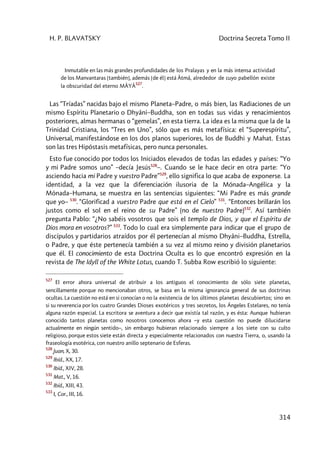 H. P. BLAVATSKY Doctrina Secreta Tomo II
314
Inmutable en las más grandes profundidades de los Pralayas y en la más intensa actividad
de los Manvantaras [también], además [de él] está Âtmâ, alrededor de cuyo pabellón existe
la obscuridad del eterno MÂYÂ
527
.
Las “Tríadas” nacidas bajo el mismo Planeta–Padre, o más bien, las Radiaciones de un
mismo Espíritu Planetario o Dhyâni–Buddha, son en todas sus vidas y renacimientos
posteriores, almas hermanas o “gemelas”, en esta tierra. La idea es la misma que la de la
Trinidad Cristiana, los “Tres en Uno”, sólo que es más metafísica: el “Superespíritu”,
Universal, manifestándose en los dos planos superiores, los de Buddhi y Mahat. Estas
son las tres Hipóstasis metafísicas, pero nunca personales.
Esto fue conocido por todos los Iniciados elevados de todas las edades y países: “Yo
y mi Padre somos uno” –decía Jesús528
–. Cuando se le hace decir en otra parte: “Yo
asciendo hacia mi Padre y vuestro Padre”529
, ello significa lo que acaba de exponerse. La
identidad, a la vez que la diferenciación ilusoria de la Mónada–Angélica y la
Mónada–Humana, se muestra en las sentencias siguientes: “Mi Padre es más grande
que yo– 530
. “Glorificad a vuestro Padre que está en el Cielo” 531
. “Entonces brillarán los
justos como el sol en el reino de su Padre” (no de nuestro Padre)532
. Así también
pregunta Pablo: “¿No sabéis vosotros que sois el templo de Dios, y que el Espíritu de
Dios mora en vosotros?” 533
. Todo lo cual era simplemente para indicar que el grupo de
discípulos y partidarios atraídos por él pertenecían al mismo Dhyâni–Buddha, Estrella,
o Padre, y que éste pertenecía también a su vez al mismo reino y división planetarios
que él. El conocimiento de esta Doctrina Oculta es lo que encontró expresión en la
revista de The Idyll of the White Lotus, cuando T. Subba Row escribió lo siguiente:
527
El error ahora universal de atribuir a los antiguos el conocimiento de sólo siete planetas,
sencillamente porque no mencionaban otros, se basa en la misma ignorancia general de sus doctrinas
ocultas. La cuestión no está en si conocían o no la existencia de los últimos planetas descubiertos; sino en
si su reverencia por los cuatro Grandes Dioses exotéricos y tres secretos, los Ángeles Estelares, no tenía
alguna razón especial. La escritora se aventura a decir que existía tal razón, y es ésta: Aunque hubieran
conocido tantos planetas como nosotros conocemos ahora –y esta cuestión no puede dilucidarse
actualmente en ningún sentido–, sin embargo hubieran relacionado siempre a los siete con su culto
religioso, porque estos siete están directa y especialmente relacionados con nuestra Tierra, o, usando la
fraseología esotérica, con nuestro anillo septenario de Esferas.
528
Juan, X, 30.
529
Ibíd., XX, 17.
530
Ibíd., XIV, 28.
531
Mat., V, 16.
532
Ibíd., XIII, 43.
533
I, Cor., III, 16.
 