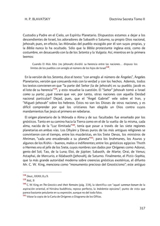 H. P. BLAVATSKY Doctrina Secreta Tomo II
317
Custodio y Padre en el Cielo, un Espíritu Planetario. Dispuestos estamos a dejar a los
descendientes de Israel, los adoradores de Sabaoth o Saturno, su propio Dios nacional,
Jehovah; pues, en efecto, las Mónadas del pueblo escogido por él son suyas propias, y
la Biblia nunca lo ha ocultado. Sólo que la Biblia protestante inglesa está, como de
costumbre, en desacuerdo con la de los Setenta y la Vulgata. Así, mientras en la primera
leemos:
Cuando El Más Alto [no Jehovah] dividió su herencia entre las naciones… dispuso los
límites de los pueblos con arreglo al número de los hijos de Israel
538
.
En la versión de los Setenta, dice el texto: “con arreglo al número de Ángeles”, Ángeles
Planetarios, versión que concuerda más con la verdad y con los hechos. Además, todos
los textos convienen en que “la parte del Señor [la de Jehovah] es su pueblo; Jacob es
el lote de su herencia”539
, y esto resuelve la cuestión. El “Señor” Jehovah tomó a Israel
como su parte; ¿qué tienen que ver, por tanto, otras naciones con aquella Deidad
nacional particular? Dejad, pues, que el “Ángel Gabriel” vele sobre el Iran, y
“Miguel–Jehovah” sobre los hebreos. Éstos no son los Dioses de otras naciones, y es
difícil comprender por qué los cristianos han elegido un Dios contra cuyos
mandamientos fue Jesús el primero en rebelarse.
El origen planetario de la Mónada o Alma y de sus facultades fue enseñado por los
gnósticos. Tanto en su camino hacia la Tierra como en el de la vuelta de la misma, cada
alma, nacida de la “Luz Ilimitada”540
, tenía que pasar a través de las siete regiones
planetarias en ambas vías. Los Dhyâni y Devas puros de las más antiguas religiones se
convirtieron con el tiempo, entre los mazdeístas, en los Siete Devas, los ministros de
Ahriman, “cada uno encadenado a su planeta”541
; para los brahmanes, los Asuras y
algunos de los Rishis – buenos, malos e indiferentes; entre los gnósticos egipcios Thoth
o Hermes era el jefe de los Siete, cuyos nombres son dados por Orígenes como Adonai,
genio del Sol; Tao, de la Luna; Eloi, de Júpiter; Sabaoth, de Marte; Orai, de Venus;
Astaphai, de Mercurio, e Ildabaoth (Jehovah), de Saturno. Finalmente, el Pistis–Sophia,
que la más grande autoridad moderna sobre creencias gnósticas exotéricas, el difunto
Mr. C. W. King, menciona como “monumento precioso del Gnosticismo”; este antiguo
538
Deut., XXXII, 8 y 9.
539
Ibíd., 9.
540
C. W. King, en The Gnostics and their Remains (pág. 334), la identifica con “aquel summun bonum de la
aspiración oriental, el Nirvâna buddhista, reposo perfecto, la Indolentia epicúrea”; punto de vista que
parece bastante petulante en su expresión, aunque no del todo falso.
541
Véase la copia de la Carta de Orígenes o Diagrama de los Ofitas.
 