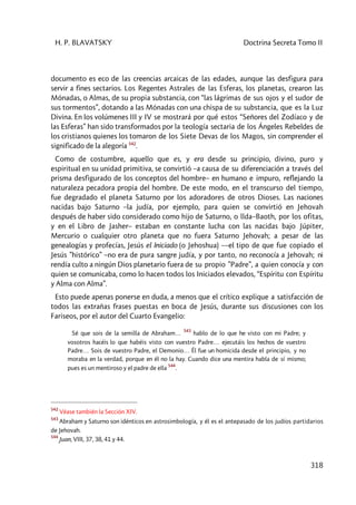 H. P. BLAVATSKY Doctrina Secreta Tomo II
318
documento es eco de las creencias arcaicas de las edades, aunque las desfigura para
servir a fines sectarios. Los Regentes Astrales de las Esferas, los planetas, crearon las
Mónadas, o Almas, de su propia substancia, con “las lágrimas de sus ojos y el sudor de
sus tormentos”, dotando a las Mónadas con una chispa de su substancia, que es la Luz
Divina. En los volúmenes III y IV se mostrará por qué estos “Señores del Zodíaco y de
las Esferas” han sido transformados por la teología sectaria de los Ángeles Rebeldes de
los cristianos quienes los tomaron de los Siete Devas de los Magos, sin comprender el
significado de la alegoría 542
.
Como de costumbre, aquello que es, y era desde su principio, divino, puro y
espiritual en su unidad primitiva, se convirtió –a causa de su diferenciación a través del
prisma desfigurado de los conceptos del hombre– en humano e impuro, reflejando la
naturaleza pecadora propia del hombre. De este modo, en el transcurso del tiempo,
fue degradado el planeta Saturno por los adoradores de otros Dioses. Las naciones
nacidas bajo Saturno –la judía, por ejemplo, para quien se convirtió en Jehovah
después de haber sido considerado como hijo de Saturno, o llda–Baoth, por los ofitas,
y en el Libro de Jasher– estaban en constante lucha con las nacidas bajo Júpiter,
Mercurio o cualquier otro planeta que no fuera Saturno Jehovah; a pesar de las
genealogías y profecías, Jesús el Iniciado (o Jehoshua) ––el tipo de que fue copiado el
Jesús ”histórico” –no era de pura sangre judía, y por tanto, no reconocía a Jehovah; ni
rendía culto a ningún Dios planetario fuera de su propio ”Padre”, a quien conocía y con
quien se comunicaba, como lo hacen todos los Iniciados elevados, “Espíritu con Espíritu
y Alma con Alma”.
Esto puede apenas ponerse en duda, a menos que el crítico explique a satisfacción de
todos las extrañas frases puestas en boca de Jesús, durante sus discusiones con los
Fariseos, por el autor del Cuarto Evangelio:
Sé que sois de la semilla de Abraham…
543
hablo de lo que he visto con mi Padre; y
vosotros hacéis lo que habéis visto con vuestro Padre… ejecutáis los hechos de vuestro
Padre… Sois de vuestro Padre, el Demonio… Él fue un homicida desde el principio, y no
moraba en la verdad, porque en él no la hay. Cuando dice una mentira habla de sí mismo;
pues es un mentiroso y el padre de ella
544
.
542
Véase también la Sección XIV.
543
Abraham y Saturno son idénticos en astrosimbología, y él es el antepasado de los judíos partidarios
de Jehovah.
544
Juan, VIII, 37, 38, 41 y 44.
 