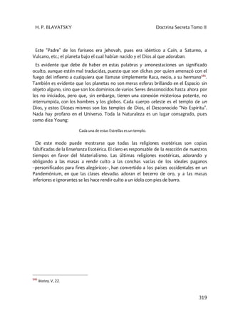 H. P. BLAVATSKY Doctrina Secreta Tomo II
319
Este “Padre” de los fariseos era Jehovah, pues era idéntico a Caín, a Saturno, a
Vulcano, etc.; el planeta bajo el cual habían nacido y el Dios al que adoraban.
Es evidente que debe de haber en estas palabras y amonestaciones un significado
oculto, aunque estén mal traducidas, puesto que son dichas por quien amenazó con el
fuego del infierno a cualquiera que llamase simplemente Raca, necio, a su hermano545
.
También es evidente que los planetas no son meras esferas brillando en el Espacio sin
objeto alguno, sino que son los dominios de varios Seres desconocidos hasta ahora por
los no iniciados, pero que, sin embargo, tienen una conexión misteriosa potente, no
interrumpida, con los hombres y los globos. Cada cuerpo celeste es el templo de un
Dios, y estos Dioses mismos son los templos de Dios, el Desconocido “No Espíritu”.
Nada hay profano en el Universo. Toda la Naturaleza es un lugar consagrado, pues
como dice Young:
Cada una de estas Estrellas es un templo.
De este modo puede mostrarse que todas las religiones exotéricas son copias
falsificadas de la Enseñanza Esotérica. El clero es responsable de la reacción de nuestros
tiempos en favor del Materialismo. Las últimas religiones exotéricas, adorando y
obligando a las masas a rendir culto a las conchas vacías de los ideales paganos
–personificados para fines alegóricos–, han convertido a los países occidentales en un
Pandemónium, en que las clases elevadas adoran el becerro de oro, y a las masas
inferiores e ignorantes se les hace rendir culto a un ídolo con pies de barro.
545
Mateo, V, 22.
 