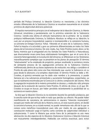H. P. BLAVATSKY Doctrina Secreta Tomo II
32
período del Pralaya Universal, la Ideación Cósmica es inexistente; y los distintos
estados diferenciales de la Substancia Cósmica se resuelven nuevamente en el estado
primitivo de objetividad abstracta potencial.
El impulso manvantárico principia con el redespertar de la Ideación Cósmica, la Mente
Universal, simultánea y paralelamente con la primitiva emersión de la Substancia
Cósmica –siendo esta última el vehículo manvantárico de la primera– de su estado
praláyico indiferenciado. Entonces, la Sabiduría Absoluta se refleja en su Ideación; la
cual, por un proceso trascendental, superior e incomprensible a la conciencia humana,
se convierte en Energía Cósmica: Fohat. Vibrando en el seno de la Substancia inerte,
Fohat la impulsa a la actividad y guía sus primarias diferenciaciones en todos los Siete
planos de la Conciencia Cósmica. De este modo, hay Siete Protilos (como ahora se les
llama, mientras que la antigüedad aria los llamaba los Siete Prakritis o Naturalezas),
que diversamente sirven como base relativamente homogénea, que en el curso de la
creciente heterogeneidad, en la evolución del Universo, se diferencian en los fenómenos
maravillosamente complejos que se presentan en los planos de percepción. El término
“relativamente” se ha empleado de propósito, porque resultando la existencia misma
de semejante proceso de las segregaciones primarias de la Substancia Cósmica
indiferenciada, dentro de sus bases septenarias de evolución, nos obliga a considerar el
Protilo de cada plano sólo como una fase intermedia que asume la Substancia en su
paso desde lo abstracto a la completa objetividad. El término Protilo se debe a Mr.
Crookes, el químico eminente que ha dado este nombre a la premateria, si puede
llamarse así a las substancias primordiales y puramente homogéneas, sospechadas, ya
que no realmente encontradas por la Ciencia en la última composición del átomo. Pero
la segregación incipiente de la materia primordial en átomos y moléculas sólo principia
después de la evolución de nuestros Siete Protilos. El último de éstos es el que Mr.
Crookes se ocupa en buscar, por haber percibido recientemente la posibilidad de su
existencia en nuestro plano.
Se dice que la Ideación Cósmica es no existente durante los períodos praláyicos, por
la sencilla razón de que no hay nadie ni nada que perciba sus efectos. No puede haber
manifestación de conciencia, de semiconciencia ni siquiera “intención inconsciente”,
excepto por medio del vehículo de la Materia; esto es, en este nuestro plano, en donde
la conciencia humana, en su estado normal, no puede remontarse más allá de lo que se
conoce como metafísica trascendental; pues sólo por medio de una agregación o
construcción molecular surge el Espíritu como corriente de subjetividad individual o
subconsciente. Y como la Materia que existe fuera de la percepción es una mera
abstracción, los dos aspectos de lo Absoluto (Substancia Cósmica e Ideación Cósmica)
son mutuamente interdependientes. Hablando con estricta exactitud, para evitar
 