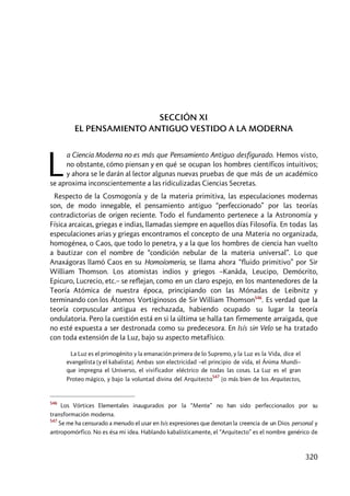 320
SECCIÓN XI
EL PENSAMIENTO ANTIGUO VESTIDO A LA MODERNA
a Ciencia Moderna no es más que Pensamiento Antiguo desfigurado. Hemos visto,
no obstante, cómo piensan y en qué se ocupan los hombres científicos intuitivos;
y ahora se le darán al lector algunas nuevas pruebas de que más de un académico
se aproxima inconscientemente a las ridiculizadas Ciencias Secretas.
Respecto de la Cosmogonía y de la materia primitiva, las especulaciones modernas
son, de modo innegable, el pensamiento antiguo “perfeccionado” por las teorías
contradictorias de origen reciente. Todo el fundamento pertenece a la Astronomía y
Física arcaicas, griegas e indias, llamadas siempre en aquellos días Filosofía. En todas las
especulaciones arias y griegas encontramos el concepto de una Materia no organizada,
homogénea, o Caos, que todo lo penetra, y a la que los hombres de ciencia han vuelto
a bautizar con el nombre de “condición nebular de la materia universal”. Lo que
Anaxágoras llamó Caos en su Homoíomeria, se llama ahora “fluido primitivo” por Sir
William Thomson. Los atomistas indios y griegos –Kanâda, Leucipo, Demócrito,
Epicuro, Lucrecio, etc.– se reflejan, como en un claro espejo, en los mantenedores de la
Teoría Atómica de nuestra época, principiando con las Mónadas de Leibnitz y
terminando con los Átomos Vortiginosos de Sir William Thomson546
. Es verdad que la
teoría corpuscular antigua es rechazada, habiendo ocupado su lugar la teoría
ondulatoria. Pero la cuestión está en si la última se halla tan firmemente arraigada, que
no esté expuesta a ser destronada como su predecesora. En Isís sin Velo se ha tratado
con toda extensión de la Luz, bajo su aspecto metafísico.
La Luz es el primogénito y la emanación primera de lo Supremo, y la Luz es la Vida, dice el
evangelista [y el kabalista]. Ambas son electricidad –el principio de vida, el Ánima Mundi–
que impregna el Universo, el vivificador eléctrico de todas las cosas. La Luz es el gran
Proteo mágico, y bajo la voluntad divina del Arquitecto
547
[o más bien de los Arquitectos,
546
Los Vórtices Elementales inaugurados por la “Mente” no han sido perfeccionados por su
transformación moderna.
547
Se me ha censurado a menudo el usar en Isis expresiones que denotan la creencia de un Dios personal y
antropomórfico. No es ésa mi idea. Hablando kabalísticamente, el “Arquitecto” es el nombre genérico de
L
 