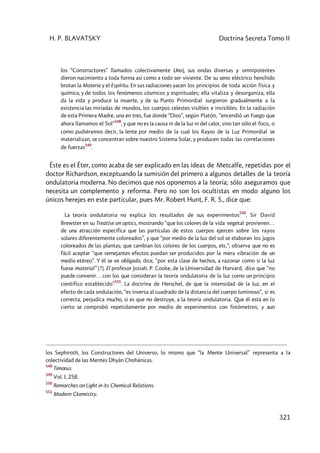 H. P. BLAVATSKY Doctrina Secreta Tomo II
321
los “Constructores” llamados colectivamente Uno], sus ondas diversas y omnipotentes
dieron nacimiento a toda forma así como a todo ser viviente. De su seno eléctrico henchido
brotan la Materia y el Espíritu. En sus radiaciones yacen los principios de toda acción física y
química, y de todos los fenómenos cósmicos y espirituales; ella vitaliza y desorganiza; ella
da la vida y produce la muerte, y de su Punto Primordial surgieron gradualmente a la
existencia las miríadas de mundos, los cuerpos celestes visibles e invisibles. En la radiación
de esta Primera Madre, una en tres, fue donde “Dios”, según Platón, “encendió un Fuego que
ahora llamamos el Sol”
548
, y que no es la causa ni de la luz ni del calor, sino tan sólo el foco, o
como pudiéramos decir, la lente por medio de la cual los Rayos de la Luz Primordial se
materializan, se concentran sobre nuestro Sistema Solar, y producen todas las correlaciones
de fuerzas
549
.
Éste es el Éter, como acaba de ser explicado en las ideas de Metcalfe, repetidas por el
doctor Richardson, exceptuando la sumisión del primero a algunos detalles de la teoría
ondulatoria moderna. No decimos que nos oponemos a la teoría; sólo aseguramos que
necesita un complemento y reforma. Pero no son los ocultistas en modo alguno los
únicos herejes en este particular, pues Mr. Robert Hunt, F. R. S., dice que:
La teoría ondulatoria no explica los resultados de sus experimentos
550
. Sir David
Brewster en su Treatise on optics, mostrando “que los colores de la vida vegetal provienen…
de una atracción específica que las partículas de estos cuerpos ejercen sobre los rayos
solares diferentemente coloreados”, y que “por medio de la luz del sol se elaboran los jugos
coloreados de las plantas; que cambian los colores de los cuerpos, etc.”; observa que no es
fácil aceptar “que semejantes efectos puedan ser producidos por la mera vibración de un
medio etéreo”. Y él se ve obligado, dice, “por esta clase de hechos, a razonar como si la luz
fuese material” [?]. El profesor Josiah. P. Cooke, de la Universidad de Harvard, dice que “no
puede convenir… con los que consideran la teoría ondulatoria de la luz como un principio
científico establecido”
551
. La doctrina de Herschel, de que la intensidad de la luz, en el
efecto de cada ondulación, “es inversa al cuadrado de la distancia del cuerpo luminoso”, si es
correcta, perjudica mucho, si es que no destruye, a la teoría ondulatoria. Que él está en lo
cierto se comprobó repetidamente por medio de experimentos con fotómetros; y aun
los Sephiroth, los Constructores del Universo, lo mismo que “la Mente Universal” representa a la
colectividad de las Mentes Dhyân Chohánicas.
548
Timœus.
549
Vol. I, 258.
550
Remarches on Light in its Chemical Relations.
551
Modern Ckemistry.
 
