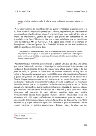 H. P. BLAVATSKY Doctrina Secreta Tomo II
322
cuando principia a dudarse mucho de ella, la teoría ondulatoria permanece todavía en
pie
552
.
A esa observación de Sir David Brewster –de que se ve “obligado a razonar como si la
luz fuese material”– hay mucho que replicar. La luz es, seguramente, en cierto sentido,
tan material como la electricidad misma. Y si la electricidad no es material, si es sólo un
“modo de movimiento”, ¿cómo se explica que pueda ser almacenada en los
acumuladores de Faure? Helmholtz dice que la electricidad tiene que ser tan atómica
como la materia; y Mr. W. Crookes, F. R. S., apoyó esta opinión en su mensaje en
Birmingham a la Sección Química de la Sociedad Británica, de que era Presidente en
1886. He aquí lo que Helmholtz dice:
Si aceptamos la hipótesis de que las Substancias elementales están compuestas de átomos,
no podemos evitar llegar a la conclusión de que también la electricidad, tanto negativa
como positiva, está dividida en porciones elementales definidas, que se conducen como
átomos de electricidad
553
.
Aquí tenemos que repetir lo que dijimos en la Sección VIII, que sólo hay una ciencia
que pueda dirigir en lo sucesivo la investigación moderna en el único sendero que
conduce al descubrimiento de toda la verdad, hasta ahora oculta, y ésta es la más
joven de todas, la Química, tal como ahora se presenta reformada. No hay otra, sin
excluir la Astronomía, que pueda guiar tan infaliblemente a la intuición científica como
lo puede la Química. Dos pruebas de esto pueden encontrarse en el mundo de la
Ciencia; dos grandes químicos de los más eminentes en sus respectivos países, a saber,
Mr. Crookes y el difunto profesor Butlerof: el uno creyente completo en los fenómenos
anormales; el otro que era un espiritista tan ferviente como grande era en las ciencias
naturales. Se hace evidente que la mente científicamente educada del químico, a la par
que reflexiona sobre la última divisibilidad de la Materia, y en la caza hasta ahora
infructuosa del elemento de peso atómico negativo, tiene que sentirse
irresistiblemente atraída hacia aquellos mundos siempre encubiertos, hacia ese
misterioso Más allá, cuyas profundidades inconmensurables parecen cerrarse a la
aproximación de la mano demasiado materialista que trata de descorrer su velo. “Es lo
desconocido y lo por siempre incognoscible” –advierte el gnóstico–monista–. “No es
verdad –contesta el químico perseverante–. Estamos sobre la pista, no nos
552
Isis sin Velo, I.
553
Faraday Lectures, 1881.
 