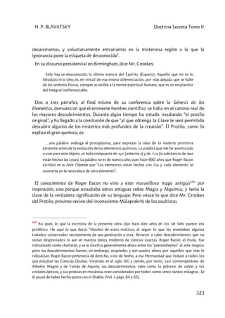 H. P. BLAVATSKY Doctrina Secreta Tomo II
323
desanimamos, y voluntariamente entraríamos en la misteriosa región a la que la
ignorancia pone la etiqueta de desconocida”.
En su discurso presidencial en Birmingham, dice Mr. Crookes:
Sólo hay un desconocido; la última esencia del Espíritu [Espacio]. Aquello que no es lo
Absoluto ni lo Uno, es, en virtud de esa misma diferenciación, por más alejada que se halle
de los sentidos físicos, siempre accesible a la mente espiritual humana, que es un resplandor
del Integral indiferenciable.
Dos o tres párrafos, al final mismo de su conferencia sobre la Génesis de los
Elementos, demuestran que el eminente hombre científico se halla en el camino real de
los mayores descubrimientos. Durante algún tiempo ha estado incubando “el protilo
original”, y ha llegado a la conclusión de que “al que obtenga la Clave le será permitido
descubrir algunos de los misterios más profundos de la creación”. El Protilo, como lo
explica el gran químico, es:
…una palabra análoga al protoplasma, para expresar la idea de la materia primitiva
existente antes de la evolución de los elementos químicos. La palabra que me he aventurado
a usar para este objeto, se halla compuesta de prò (anterior a) y de u7lh (la substancia de que
están hechas las cosas). La palabra no es de nuevo cuño; pues hace 600 años que Roger Bacon
escribió en su Arte Chymiæ que “Los elementos están hechos con u7lh y cada elemento se
convierte en la naturaleza de otro elemento”.
El conocimiento de Roger Bacon no vino a este maravilloso mago antiguo554
por
inspiración, sino porque estudiaba obras antiguas sobre Magia y Alquimia, y tenía la
clave de la verdadera significación de su lenguaje. Pero véase lo que dice Mr. Crookes
del Protilo, próximo vecino del inconsciente Mûlaprakriti de los ocultistas
554
Así pues, lo que la escritora de la presente obra dijo hace diez años en Isis sin Velo parece era
profético. He aquí lo que decía: “Muchos de estos místicos, al seguir lo que les enseñaban algunos
tratados conservados secretamente de una generación a otra, llevaron a cabo descubrimientos que no
serían despreciados ni aun en nuestra época moderna de ciencias exactas. Roger Bacon, el fraile, fue
ridiculizado como charlatán, y se le clasifica generalmente ahora entre los “pretendientes” al arte mágico;
pero sus descubrimientos fueron, sin embargo, aceptados y son usados ahora por aquellos que más le
ridiculizan. Roger Bacon pertenecía de derecho, si no de hecho, a esa Hermandad que incluye a todos los
que estudian las Ciencias Ocultas. Viviendo en el siglo XII, y siendo, por tanto, casi contemporáneo de
Alberto Magno y de Tomás de Aquino, sus descubrimientos, tales como la pólvora de cañón y los
cristales ópticos, y sus proezas en mecánica, eran considerados por todos como otros tantos milagros. Se
le acusó de haber hecho pacto con el Diablo. (Vol. I, págs. 64 y 65).
 