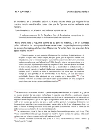 H. P. BLAVATSKY Doctrina Secreta Tomo II
326
en abundancia en la cromosfera del Sol. La Ciencia Oculta añade que ninguno de los
cuerpos simples considerados como tales por la Química merece realmente este
nombre.
También vemos a Mr. Crookes hablando con aprobación de:
El poderoso argumento del Dr. Carnelly en favor de la naturaleza compuesta de los
llamados cuerpos simples, según su analogía con las radículas compuestas.
Hasta ahora, sólo la Alquimia, dentro de su período histórico, y en los llamados
países civilizados, ha conseguido obtener un verdadero cuerpo simple o una partícula
de Materia homogénea, el Mysterium Magnum de Paracelso. Pero esto era antes de la
época de Lord Bacon559
.
…Volvamos ahora a la parte superior del esquema. Con hidrógeno de peso atómico = 1,
no queda sitio para otros cuerpos simples, excepto, quizás, para el hipotético Helium. Pero
si lográsemos pasar “a través del espejo” y cruzar la línea cero en busca de nuevos principios,
¿qué encontraríamos al otro lado del cero? El Dr. Carnelly pide un cuerpo simple de peso
atómico negativo; aquí hay amplio espacio y margen suficiente para una serie en la sombra,
de tales insubstancialidades. Helmholtz dice que la electricidad es probablemente tan
atómica como la materia; ¿es la electricidad uno de los cuerpos simples negativos, y el éter
luminoso otro? La materia, tal como la conocemos ahora, no existe aquí; las formas de
energía que son aparentes en los movimientos de la materia, tan sólo son todavía
posibilidades latentes. Una substancia de peso negativo no es inconcebible
560
. ¿Pero
podemos formamos un concepto claro de un cuerpo que se combine con otros cuerpos en
proporciones que se expresen por cualidades negativas?
561
.
559
Mr. Crookes dice en el mismo discurso: “El primer enigma que encontramos en la química es: ¿Qué son
los cuerpos simples? De los ensayos hechos hasta el presente para definirlos o explicarlos, ninguno
satisface a la inteligencia humana. Los libros de texto nos dicen que un cuerpo simple es “un cuerpo que no
ha podido ser descompuesto”; que es “un algo al que podemos añadir, pero del cual no podernos restar
nada” o “un cuerpo que aumenta de peso a cada cambio químico”. Semejantes definiciones son
doblemente poco satisfactorias; son provisionales y pueden dejar un día de ser aplicables en algún caso
dado. Se fundan, no en ningún atributo de las cosas que tienen que definirse, sino en la limitación del
poder humano: son confesiones de impotencia intelectual”.
560
Y el conferenciante cita a Sir George Aíry, que dice (en Faraday’s Lífe and Letters, vol. II, pág. 354):
“Puedo concebir fácilmente que haya alrededor de nosotros muchos cuerpos no sujetos a esta acción
mutua, y que, por lo tanto, no estén sujetos a la ley de gravitación”.
561
La filosofía vedantina los concibe; pero ya no es la física, sino la metafísica, llamada “poesía” y
“ficción” por Mr. Tyndall.
 