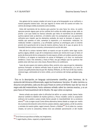 H. P. BLAVATSKY Doctrina Secreta Tomo II
327
Una génesis de los cuerpos simples tal corno la que se ha bosquejado no se confinaría a
nuestro pequeño sistema solar, sino que seguiría la misma serie de sucesos en todos los
centros de energía visibles al presente como estrellas.
Antes del nacimiento de los átomos para gravitar los unos hacia los otros, no podía
ejercerse presión alguna; pero en los confines de la esfera de niebla ígnea, en que todo es
protilo –y en cuyo núcleo las fuerzas colosales que indica el nacimiento de un elemento
químico ejercen todo su dominio–, el violento calor iría acompañado por una gravitación
suficiente para impedir que los elementos acabados de nacer se lanzasen al espacio. A
medida que aumenta el calor, aumentan la expansión y el movimiento molecular; las
moléculas tienden a separarse, y sus afinidades químicas se amortiguan; pero la enorme
presión de la gravitación de la masa de materia atómica, fuera de lo que, en gracia de la
brevedad, llamaré corteza naciente, contrarrestaría la acción del calor.
Más allá de la corteza naciente habría un espacio en que no podría tener lugar acción
química alguna, debido a que allí la temperatura estaría por encima de lo que se llama el
punto de disociación de los compuestos. En este espacio, el león y el cordero yacerían juntos;
el fósforo y el oxígeno se mezclarían sin unirse; el hidrógeno y el cloro no mostrarían
tendencia a lazos más estrechos; y hasta el flúor, ese gas enérgico que los químicos han
podido aislar sólo hace uno o dos meses, flotaría libre y sin combinarse.
Fuera de este espacio de materia atómica libre, existiría otra capa en que los elementos
químicos formados se habrían enfriado hasta el punto de la combinación; y la serie de
sucesos tan gráficamente descrita por Mr. Mattieu Williams, en The Fuel of the Sun, tendría
entonces lugar, culminando en la tierra sólida y en el comienzo del tiempo geológico (pág.
19).
Ésta es la descripción, en lenguaje estrictamente científico, pero hermoso, de la
evolución del Universo diferenciado, según las Enseñanzas Secretas. El sabio termina su
discurso con períodos, cada una de cuyas frases es como un brillante rayo de luz tras el
negro velo del materialismo, hasta entonces echado sobre las ciencias exactas, y es un
paso hacia el Sanctasantórum de lo Oculto. He aquí cómo se expresa:
Hemos echado una ojeada sobre la dificultad de definir un cuerpo simple; hemos hecho
observar también la rebelión de muchos químicos y físicos notables contra la aceptación
ordinaria de la palabra cuerpo simple; hemos pesado la improbabilidad de su existencia
eterna
562
o de su origen casual. Como última alternativa, hemos ideado su origen por medio
de un proceso de evolución como el de los cuerpos celestes, según Laplace, y el de las plantas
y animales de nuestro globo, según Lamarck, Darwin y Wallace
563
. En el orden los cuerpos
simples, tal corno lo conocemos, hemos visto una señalada aproximación al del mundo
562
En la forma en que ahora se hallan, nos imaginamos.
563
Y según Kapila y Manu –especial y originariamente.
 
