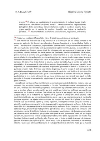 H. P. BLAVATSKY Doctrina Secreta Tomo II
328
orgánico
564
. A falta de una prueba directa de la descomposición de cualquier cuerpo simple,
hemos buscado y encontrado una prueba indirecta… Hemos considerado luego el aspecto
de la génesis de los elementos; y últimamente hemos pasado en revista un esquema de su
origen sugerido por el método del profesor Reynolds, para ilustrar la clasificación
periódica…
565
. Resumiendo todas las anteriores consideraciones, no podemos, a la verdad,
564
He aquí una prueba científica de la ley eterna de las correspondencias y de la analogía.
565
Este método de ilustración de la ley periódica en la clasificación de los cuerpos simples se ha
propuesto, según dice Mr. Crookes, por el profesor Emerson Reynolds, de la Universidad de Dublín, y
quien… “señala que, en cada período, las propiedades generales de los cuerpos simples varían del uno al
otro con regularidad aproximada, hasta que se alcanza el séptimo miembro, que está en contraste más o
menos señalado con el primer cuerpo simple del mismo período, así como con el primero que le sigue.
Así, el cloro, séptimo miembro del tercer período de Mendeleef, contrasta fuertemente con el sodio,
primer miembro de la misma serie, y con el potasio, primer miembro de la serie próxima; mientras que,
por otro lado, el sodio y el potasio son muy análogos. Los seis cuerpos simples, cuyos pesos atómicos
intervienen entre el sodio y el potasio, varían en propiedades paso a paso, hasta que se llega al cloro,
contraste del sodio. Pero desde el cloro al potasio, análogo del sodio, hay un cambio per saltum, de
propiedades... Si reconocemos de este modo un contraste de propiedades, más o menos marcado, entre
el primero y el último miembros de cada serie, no podremos por menos de admitir la existencia de un
punto de variación media dentro de cada sistema. En general, el cuarto cuerpo de cada serie posee la
propiedad que pudiera esperarse que exhibiese un cuerpo de transición... Así, al objeto de una traducción
gráfica, el profesor Reynolds considera que el cuarto miembro de un período –el silicio por ejemplo–
puede colocarse en el punto culminante de una curva simétrica, que representará, para aquel período
particular, la dirección en que varían las propiedades de las series de cuerpos simples con los crecientes
pesos atómicos”.
Ahora bien; la escritora confiesa humildemente su completa ignorancia de la Química moderna y de sus
misterios. Pero, en cambio, conoce bastante bien la Doctrina Oculta respecto de las correspondencias de
los tipos y antetipos en la Naturaleza, y la perfecta analogía como ley fundamental en Ocultismo. De aquí
que se aventure a hacer una observación que será acogida por todos los ocultistas, aun cuando sea
despreciada por la ciencia ortodoxa. Este método de ilustrar la ley periódica en la conducta de los
cuerpos simples, sea o no todavía una hipótesis en la Química, es una ley en Ciencias Ocultas. Todo
ocultista instruido sabe que los miembros séptimo y cuarto –sea en una cadena septenaria de mundos, la
jerarquía septenaria de ángeles o la constitución del hombre, del animal, de la planta o del átomo
mineral– que los miembros séptimo y cuarto, repetimos, desempeñan siempre una parte distinta y
específica en el sistema septenario, en las obras geométrica y matemáticamente uniformes de las leyes
inmutables de la Naturaleza. Desde las estrellas que brillan en lo alto de los cielos hasta las chispas que
saltan del fuego, encendido de modo primitivo por el salvaje en su bosque; desde las jerarquías y la
constitución esencial de los Dhyân Chohans –organizados para aprehensiones más divinas y para un orden
de conceptos mucho más elevado que pudiera soñar jamás el más grande entre todos los psicólogos
occidentales, descendiendo hasta la clasificación en la Naturaleza de las especies entre los insectos más
humildes; finalmente, desde los Mundos a los Átomos, todo el Universo, desde lo grande a lo pequeño,
procede en su evolución espiritual y física de un modo cíclico y septenario, mostrando a sus números
séptimo y cuarto (este último siendo el punto de vuelta) conduciéndose del mismo modo que se muestra
 