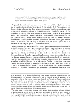 H. P. BLAVATSKY Doctrina Secreta Tomo II
329
aventuramos a afirmar de modo positivo, que nuestros llamados cuerpos simples se hayan
desenvuelto de una materia primordial; pero podemos sostener que la balanza de las pruebas, a
mi juicio, se inclina de modo franco en favor de esta hipótesis.
Así pues, la Ciencia inductiva, en sus ramas de Astronomía, Física y Química, a la vez
que avanza tímidamente hacia la conquista de los secretos de la Naturaleza, en sus
últimos efectos sobre nuestro plano terrestre, retrocede a los días de Anaxágoras y de
los caldeos en sus descubrimientos: a) Del origen de nuestro mundo fenomenal; y b) De
los modos de formación de los cuerpos que componen el Universo. Y teniendo que
volver, para sus hipótesis cosmogónicas, a las creencias de los primitivos filósofos y a
sus sistemas, basados todos en las enseñanzas de una Doctrina Secreta universal
respecto de la Materia primordial, con sus propiedades, funciones y leyes, ¿no tenemos
derecho a esperar que no esté muy lejano el día en que la Ciencia aprecie mejor la
Sabiduría de los Antiguos que lo ha hecho hasta ahora?
No hay duda de que la Filosofía Oculta podría aprender mucho de la Ciencia Exacta
moderna; pero ésta, por otro lado, podría progresar por la antigua sabiduría en más de
un ramo, y principalmente en Cosmogonía. Podría aprender, por ejemplo, la
significación mística, alquímica y trascendental de las muchas substancias
imponderables que llenan los espacios interplanetarios, y que, compenetrando a los
mundos, son la causa directa, en el extremo inferior, de la producción de los fenómenos
naturales que se manifiestan por la llamada vibración. El conocimiento de la naturaleza
verdadera, no la hipotética, del Éter, o más bien del Âkâsha, y otros misterios, en una
palabra, puede sólo conducir al conocimiento de las Fuerzas. Esta Substancia es contra
la que la escuela materialista de los físicos se rebela con tal furia, especialmente en
Francia566
, y la cual tiene sin embargo que defender la Ciencia Exacta. No pueden ellos
en esa ley periódica de los Átomos. La Naturaleza jamás procede per saltum. Por tanto, cuando Mr.
Crookes observa en este punto que “no quiere inferir que los vacíos de la tabla de Mendeleef, en su
presentación gráfica [el diagrama que muestra la evolución de los Átomos], signifiquen necesariamente
que haya cuerpos simples que realmente existen para llenar los vacíos; estos vacíos pueden significar tan
sólo que en el nacimiento de los cuerpos simples había una potencialidad fácil para la formación de un
elemento que encajaría en el lugar”; un ocultista le haría respetuosamente observar que la última
hipótesis sólo puede sostenerse no tocando al arreglo septenario de los Átomos. Esta es la ley una, y un
método infalible que conduce siempre al éxito a quien lo sigue.
566
Un grupo de electricistas acaba de protestar contra la nueva teoría de Clausius, el famoso profesor
de la Universidad de Bonn. El carácter de la protesta se demuestra en la firma de “Jules Bourdin en
nombre del grupo de electricistas que tuvieron la honra de ser presentados al profesor Clausius en 1881,
y cuyo grito de guerra (cri da ralliement) es A bas l’Ether”, abajo el Éter; ¡necesitan, pues, el Vacío Universal!
 