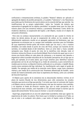 H. P. BLAVATSKY Doctrina Secreta Tomo II
33
confusiones e interpretaciones erróneas, la palabra “Materia” debería ser aplicada al
agregado de objetos de posible percepción, y la palabra “Substancia” a los Nóumenos;
pues dado que los fenómenos de nuestro plano son la creación del Ego que percibe –las
modificaciones de su propia subjetividad–, todos los “estados de materia que
representan el agregado de los objetos percibidos” no pueden tener para los hijos de
nuestro plano sino una existencia relativa y puramente fenomenal. Como dirían los
modernos idealistas, la cooperación del Sujeto y del Objeto, resulta en el objeto de
sensación o fenómeno.
Pero esto no conduce necesariamente a la conclusión de que suceda lo mismo en
todos los demás planos; de que la cooperación de ambos en los estados de su
diferenciación septenaria, resulte en un agregado septenario de fenómenos, que son
igualmente no existentes per se, aunque sean realidades concretas para las Entidades
de cuya experiencia forman parte; del mismo modo que las rocas y ríos a nuestro
alrededor, son reales desde el punto de vista del físico, aunque son ilusiones de los
sentidos, sin realidad desde el del metafísico. Sería un error decir y hasta concebir
semejante cosa. Desde el punto de vista de la metafísica más elevada, todo el
Universo, incluso los Dioses, es una Ilusión (Mâyâ). Pero la ilusión de aquel que es en sí
mismo una ilusión difiere en cada plano de conciencia; y no tenemos más derecho a
dogmatizar sobre la posible naturaleza de las facultades perceptivas de un Ego que se
halla, por ejemplo, en el sexto plano, que el que tenemos para identificar nuestras
percepciones con las de una hormiga en su modo de conciencia, o para convertirlas en
modelo para la misma. La Ideación Cósmica, enfocada en su principio, o Upâdhi (Base),
resulta como conciencia del Ego individual. Su manifestación varía según el grado de
Upâdhi. Por ejemplo, por medio de lo conocido como Manas, surge como conciencia
mental; y por medio de la construcción más finamente diferenciada de Buddhi, sexto
estado de materia (teniendo como base la experiencia de Manas), como una corriente
de Intuición Espiritual.
El Objeto puro aparte de la conciencia nos es desconocido mientras vivimos en el
plano de nuestro Mundo de tres dimensiones; pues sólo conocemos los estados
mentales que excita en el Ego que percibe. Y en tanto que dure el contraste del Sujeto
y el Objeto, esto es, mientras que no disfrutemos más que de nuestros cinco sentidos,
y no sepamos el modo de divorciar nuestro Ego, que es todo percepción, de la
esclavitud de estos sentidos, será imposible al Yo personal romper la barrera que le
separa del conocimiento “de las cosas en mismas”, o sea de la Substancia.
Aquel Ego, progresando en un arco de subjetividad ascendente, tiene que agotar las
experiencias de todos los planos. Pero hasta que la Unidad se sumerja en el Todo, ya
sea en este o en cualquier otro plano, y que tanto el Sujeto como el Objeto se
 