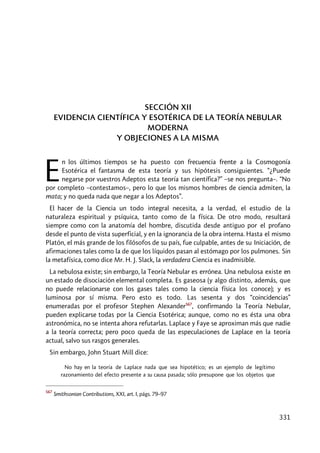 331
SECCIÓN XII
EVIDENCIA CIENTÍFICA Y ESOTÉRICA DE LA TEORÍA NEBULAR
MODERNA
Y OBJECIONES A LA MISMA
n los últimos tiempos se ha puesto con frecuencia frente a la Cosmogonía
Esotérica el fantasma de esta teoría y sus hipótesis consiguientes. “¿Puede
negarse por vuestros Adeptos esta teoría tan científica?” –se nos pregunta–. “No
por completo –contestamos–, pero lo que los mismos hombres de ciencia admiten, la
mata; y no queda nada que negar a los Adeptos”.
El hacer de la Ciencia un todo integral necesita, a la verdad, el estudio de la
naturaleza espiritual y psíquica, tanto como de la física. De otro modo, resultará
siempre como con la anatomía del hombre, discutida desde antiguo por el profano
desde el punto de vista superficial, y en la ignorancia de la obra interna. Hasta el mismo
Platón, el más grande de los filósofos de su país, fue culpable, antes de su Iniciación, de
afirmaciones tales como la de que los líquidos pasan al estómago por los pulmones. Sin
la metafísica, como dice Mr. H. J. Slack, la verdadera Ciencia es inadmisible.
La nebulosa existe; sin embargo, la Teoría Nebular es errónea. Una nebulosa existe en
un estado de disociación elemental completa. Es gaseosa (y algo distinto, además, que
no puede relacionarse con los gases tales como la ciencia física los conoce); y es
luminosa por sí misma. Pero esto es todo. Las sesenta y dos “coincidencias”
enumeradas por el profesor Stephen Alexander567
, confirmando la Teoría Nebular,
pueden explicarse todas por la Ciencia Esotérica; aunque, como no es ésta una obra
astronómica, no se intenta ahora refutarlas. Laplace y Faye se aproximan más que nadie
a la teoría correcta; pero poco queda de las especulaciones de Laplace en la teoría
actual, salvo sus rasgos generales.
Sin embargo, John Stuart Mill dice:
No hay en la teoría de Laplace nada que sea hipotético; es un ejemplo de legítimo
razonamiento del efecto presente a su causa pasada; sólo presupone que los objetos que
567
Smithsonian Contributions, XXI, art. I, págs. 79–97
E
 