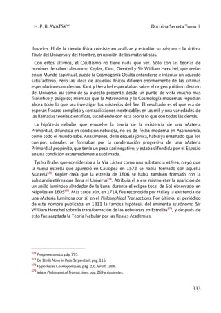 H. P. BLAVATSKY Doctrina Secreta Tomo II
333
ilusorios. El de la ciencia física consiste en analizar y estudiar su cáscara – la última
Thule del Universo y del Hombre, en opinión de los materialistas.
Con estos últimos, el Ocultismo no tiene nada que ver. Sólo con las teorías de
hombres de saber tales como Kepler, Kant, Oersted y Sir William Herschel, que creían
en un Mundo Espiritual, puede la Cosmogonía Oculta entenderse e intentar un acuerdo
satisfactorio. Pero las ideas de aquellos físicos difieren enormemente de las últimas
especulaciones modernas. Kant y Herschel especulaban sobre el origen y último destino
del Universo, así como de su aspecto presente, desde un punto de vista mucho más
filosófico y psíquico; mientras que la Astronomía y la Cosmología modernas repudian
ahora todo lo que sea investigar los misterios del Ser. El resultado es el que era de
esperar: fracaso completo y contradicciones inextricables en las mil y una variedades de
las llamadas teorías científicas, sucediendo con esta teoría lo que con todas las demás.
La hipótesis nebular, que envuelve la teoría de la existencia de una Materia
Primordial, difundida en condición nebulosa, no es de fecha moderna en Astronomía,
como todo el mundo sabe. Anaxímenes, de la escuela jónica, había ya enseñado que los
cuerpos siderales se formaban por la condensación progresiva de una Materia
Primordial progénita, que tenía un peso casi negativo, y estaba difundida por el Espacio
en una condición extremadamente sublimada.
Tycho Brahe, que consideraba a la Vía Láctea como una substancia etérea, creyó que
la nueva estrella que apareció en Casiopea en 1572 se había formado con aquella
Materia570
. Kepler creía que la estrella de 1606 se había también formado con la
substancia etérea que llena el Universo571
. Atribuía él a ese mismo éter la aparición de
un anillo luminoso alrededor de la Luna, durante el eclipse total de Sol observado en
Nápoles en 1605572
. Más tarde aún, en 1714, fue reconocida por Halley la existencia de
una Materia luminosa por sí, en el Philosophical Transactions. Por último, el periódico
de este nombre publicaba en 1811 la famosa hipótesis del eminente astrónomo Sir
William Herschel sobre la transformación de las nebulosas en Estrellas573
, y después de
esto fue aceptada la Teoría Nebular por las Reales Academias.
570
Progymnasmata, pág. 795.
571
De Stella Nova in Pede Serpentarii, pág. 115.
572
Hypothèses Cosmogoniques, pág. 2, C. Wolf, 1886.
573
Véase Philosophical Transactions, pág. 269 y siguientes.
 