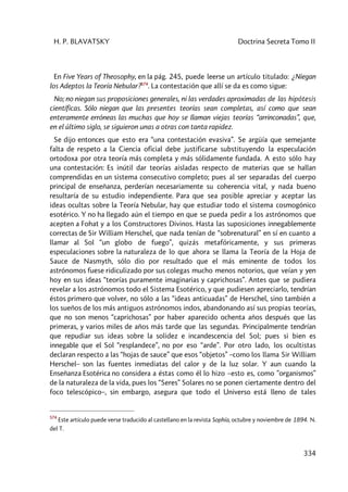 H. P. BLAVATSKY Doctrina Secreta Tomo II
334
En Five Years of Theosophy, en la pág. 245, puede leerse un artículo titulado: ¿Niegan
los Adeptos la Teoría Nebular?574
. La contestación que allí se da es como sigue:
No; no niegan sus proposiciones generales, ni las verdades aproximadas de las hipótesis
científicas. Sólo niegan que las presentes teorías sean completas, así como que sean
enteramente erróneas las muchas que hoy se llaman viejas teorías “arrinconadas”, que,
en el último siglo, se siguieron unas a otras con tanta rapidez.
Se dijo entonces que esto era “una contestación evasiva”. Se argüía que semejante
falta de respeto a la Ciencia oficial debe justificarse substituyendo la especulación
ortodoxa por otra teoría más completa y más sólidamente fundada. A esto sólo hay
una contestación: Es inútil dar teorías aisladas respecto de materias que se hallan
comprendidas en un sistema consecutivo completo; pues al ser separadas del cuerpo
principal de enseñanza, perderían necesariamente su coherencia vital, y nada bueno
resultaría de su estudio independiente. Para que sea posible apreciar y aceptar las
ideas ocultas sobre la Teoría Nebular, hay que estudiar todo el sistema cosmogónico
esotérico. Y no ha llegado aún el tiempo en que se pueda pedir a los astrónomos que
acepten a Fohat y a los Constructores Divinos. Hasta las suposiciones innegablemente
correctas de Sir William Herschel, que nada tenían de “sobrenatural” en sí en cuanto a
llamar al Sol “un globo de fuego”, quizás metafóricamente, y sus primeras
especulaciones sobre la naturaleza de lo que ahora se llama la Teoría de la Hoja de
Sauce de Nasmyth, sólo dio por resultado que el más eminente de todos los
astrónomos fuese ridiculizado por sus colegas mucho menos notorios, que veían y yen
hoy en sus ideas “teorías puramente imaginarias y caprichosas”. Antes que se pudiera
revelar a los astrónomos todo el Sistema Esotérico, y que pudiesen apreciarlo, tendrían
éstos primero que volver, no sólo a las “ideas anticuadas” de Herschel, sino también a
los sueños de los más antiguos astrónomos indos, abandonando así sus propias teorías,
que no son menos “caprichosas” por haber aparecido ochenta años después que las
primeras, y varios miles de años más tarde que las segundas. Principalmente tendrían
que repudiar sus ideas sobre la solidez e incandescencia del Sol; pues si bien es
innegable que el Sol “resplandece”, no por eso “arde”. Por otro lado, los ocultistas
declaran respecto a las “hojas de sauce” que esos “objetos” –como los llama Sir William
Herschel– son las fuentes inmediatas del calor y de la luz solar. Y aun cuando la
Enseñanza Esotérica no considera a éstas como él lo hizo –esto es, como ”organismos”
de la naturaleza de la vida, pues los “Seres” Solares no se ponen ciertamente dentro del
foco telescópico–, sin embargo, asegura que todo el Universo está lleno de tales
574
Este artículo puede verse traducido al castellano en la revista Sophía, octubre y noviembre de 1894. N.
del T.
 