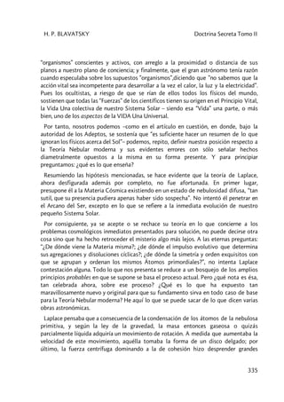 H. P. BLAVATSKY Doctrina Secreta Tomo II
335
“organismos” conscientes y activos, con arreglo a la proximidad o distancia de sus
planos a nuestro plano de conciencia; y finalmente, que el gran astrónomo tenía razón
cuando especulaba sobre los supuestos ”organismos”,diciendo que ”no sabemos que la
acción vital sea incompetente para desarrollar a la vez el calor, la luz y la electricidad”.
Pues los ocultistas, a riesgo de que se rían de ellos todos los físicos del mundo,
sostienen que todas las “Fuerzas” de los científicos tienen su origen en el Principio Vital,
la Vida Una colectiva de nuestro Sistema Solar – siendo esa “Vida” una parte, o más
bien, uno de los aspectos de la VIDA Una Universal.
Por tanto, nosotros podemos –como en el artículo en cuestión, en donde, bajo la
autoridad de los Adeptos, se sostenía que “es suficiente hacer un resumen de lo que
ignoran los físicos acerca del Sol”– podemos, repito, definir nuestra posición respecto a
la Teoría Nebular moderna y sus evidentes errores con sólo señalar hechos
diametralmente opuestos a la misma en su forma presente. Y para principiar
preguntamos: ¿qué es lo que enseña?
Resumiendo las hipótesis mencionadas, se hace evidente que la teoría de Laplace,
ahora desfigurada además por completo, no fue afortunada. En primer lugar,
presupone él a la Materia Cósmica existiendo en un estado de nebulosidad difusa, “tan
sutil, que su presencia pudiera apenas haber sido sospecha”. No intentó él penetrar en
el Arcano del Ser, excepto en lo que se refiere a la inmediata evolución de nuestro
pequeño Sistema Solar.
Por consiguiente, ya se acepte o se rechace su teoría en lo que concierne a los
problemas cosmológicos inmediatos presentados para solución, no puede decirse otra
cosa sino que ha hecho retroceder el misterio algo más lejos. A las eternas preguntas:
“¿De dónde viene la Materia misma?; ¿de dónde el impulso evolutivo que determina
sus agregaciones y disoluciones cíclicas?; ¿de dónde la simetría y orden exquisitos con
que se agrupan y ordenan los mismos Átomos primordiales?”, no intenta Laplace
contestación alguna. Todo lo que nos presenta se reduce a un bosquejo de los amplios
principios probables en que se supone se basa el proceso actual. Pero ¿qué nota es ésa,
tan celebrada ahora, sobre ese proceso? ¿Qué es lo que ha expuesto tan
maravillosamente nuevo y original para que su fundamento sirva en todo caso de base
para la Teoría Nebular moderna? He aquí lo que se puede sacar de lo que dicen varias
obras astronómicas.
Laplace pensaba que a consecuencia de la condensación de los átomos de la nebulosa
primitiva, y según la ley de la gravedad, la masa entonces gaseosa o quizás
parcialmente líquida adquiría un movimiento de rotación. A medida que aumentaba la
velocidad de este movimiento, aquélla tomaba la forma de un disco delgado; por
último, la fuerza centrífuga dominando a la de cohesión hizo desprender grandes
 