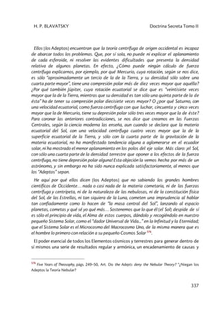 H. P. BLAVATSKY Doctrina Secreta Tomo II
337
Ellos [los Adeptos] encuentran que la teoría centrífuga de origen occidental es incapaz
de abarcar todos los problemas. Que, por sí sola, no puede ni explicar el aplanamiento
de cada esferoide, ni resolver las evidentes dificultades que presenta la densidad
relativa de algunos planetas. En efecto, ¿Cómo puede ningún cálculo de fuerza
centrífuga explicarnos, por ejemplo, por qué Mercurio, cuya rotación, según se nos dice,
es sólo “aproximadamente un tercio de la de la Tierra, y su densidad sólo sobre una
cuarta parte mayor”, tiene una compresión polar más de diez veces mayor que aquélla?
¿Por qué también Júpiter, cuya rotación ecuatorial se dice que es “veintisiete veces
mayor que la de la Tierra, mientras que su densidad es tan sólo una quinta parte de la de
ésta” ha de tener su compresión polar diecisiete veces mayor? O ¿por qué Saturno, con
una velocidad ecuatorial, como fuerza centrífuga con que luchar, cincuenta y cinco veces
mayor que la de Mercurio, tiene su depresión polar sólo tres veces mayor que la de éste?
Para coronar las anteriores contradicciones, se nos dice que creamos en las Fuerzas
Centrales, según la ciencia moderna las enseña, aun cuando se declara que la materia
ecuatorial del Sol, con una velocidad centrífuga cuatro veces mayor que la de la
superficie ecuatorial de la Tierra, y sólo con la cuarta parte de la gravitación de la
materia ecuatorial, no ha manifestado tendencia alguna a aglomerarse en el ecuador
solar, ni ha mostrado el menor aplanamiento en los polos del eje solar. Más claro: ¡el Sol,
con sólo una cuarta parte de la densidad terrestre que oponer a los efectos de la fuerza
centrífuga, no tiene depresión polar alguna! Esta objeción la vemos hecha por más de un
astrónomo, y sin embargo no ha sido nunca explicada satisfactoriamente, al menos que
los “Adeptos” sepan.
He aquí por qué ellos dicen [los Adeptos] que no sabiendo los grandes hombres
científicos de Occidente… nada o casi nada de la materia cometaria, ni de las fuerzas
centrífuga y centrípeta, ni de la naturaleza de las nebulosas, ni de la constitución física
del Sol, de las Estrellas, ni tan siquiera de la Luna, cometen una imprudencia al hablar
tan confiadamente como lo hacen de “la masa central del Sol”, lanzando al espacio
planetas, cometas y qué sé yo qué más… Sostenemos que lo que él [el Sol] despide de sí
es sólo el principio de vida, el Alma de estos cuerpos, dándolo y recogiéndolo en nuestro
pequeño Sistema Solar, como el “dador Universal de Vida...” en la Infinitud y la Eternidad;
que el Sistema Solar es el Microcosmo del Macrocosmo Uno, de la misma manera que es
el hombre lo primero con relación a su pequeño Cosmos Solar 576
.
El poder esencial de todos los Elementos cósmicos y terrestres para generar dentro de
sí mismos una serie de resultados regular y armónica, un encadenamiento de causas y
576
Five Years of Theosophy, págs. 249–50, Art. Do the Adepts deny the Nebular Theory? “¿Niegan los
Adeptos la Teoría Nebular?
 