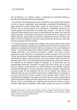 H. P. BLAVATSKY Doctrina Secreta Tomo II
339
Sol, los Planetas y sus satélites– sujetos a condiciones de movimiento idéntico, y
formados de semejantes elementos heterogéneos.
¿Ha servido la Teoría Nebular para resolver el problema, aun cuando se haya aplicado
tan sólo a cuerpos considerados como inanimados y materiales? Decididamente no.
¿Qué progresos ha hecho desde 1811, cuando la comunicación de Sir William
Herschel, con sus hechos basados en la observación, mostrándola existencia de la
materia nebular, hizo prorrumpir en “exclamaciones de gozo” a los hijos de la Real
Sociedad? Desde entonces hasta ahora, un descubrimiento aún mayor, por medio del
análisis espectral, ha permitido la verificación y corroboración de la conjetura de Sir
William Herschel. Laplace pedía una especie de ”Material de mundos” primitivo, para
probar la idea de la progresiva evolución y desenvolvimiento del universo. Hela aquí,
tal como se propuso hace dos mil años.
El “material de mundos”, llamado ahora nebulosa, fue conocido desde la más remota
antigüedad. Anaxágoras enseñaba que, en la diferenciación, la mixtura resultante de las
substancias heterogéneas permaneció inmóvil y sin organizar, hasta que finalmente la
“Mente” –la corporación colectiva de los Dhyân Chohans, decimos nosotros– empezó a
trabajar sobre ellas, y les comunicó movimiento y orden578
. Esta teoría es ahora
aceptada en lo que concierne a su primera parte; siendo rechazada la otra, la de una
“Mente” que interviene. El análisis espectral revela la existencia de nebulosas formadas
enteramente de gases y vapores luminosos. ¿Es ésta la Materia nebular primitiva? El
espectro revela –se dice– las condiciones físicas de la Materia que emite la luz cósmica.
Los espectros de las nebulosas solubles e insolubles, se ha demostrado que son
completamente diferentes, mostrando el espectro de estas últimas que su estado
físico es el del gas o vapor luminoso. Las líneas brillantes de una nebulosa revelan la
existencia del hidrógeno, y de otras substancias materiales conocidas y desconocidas.
Lo mismo sucede con las atmósferas del Sol y de las Estrellas. Esto conduce a la
inducción directa de que una Estrella se forma por la condensación de una nebulosa; y
por tanto que hasta los mismos metales se han formado sobre la tierra por la
condensación del hidrógeno o de alguna otra materia primitiva, quizás algún pariente
ancestral del helium o algún material aún desconocido. Esto no choca con las Enseñanzas
Ocultas. Y éste es el problema que la Química está tratando de resolver; y tarde o
temprano debe lograrlo, aceptando, nolens volens, cuando esto ocurra, la Enseñanza
formación de los Soles y Estrellas de la Materia Primitiva, y luego el desarrollo de los Planetas
alrededor de su Sol– se basan en hechos muy distintos en la Naturaleza, y así lo considera la Ciencia
misma. Están ellos en los polos opuestos del Ser,
578
Physica de Aristóteles, VIII, I.
 