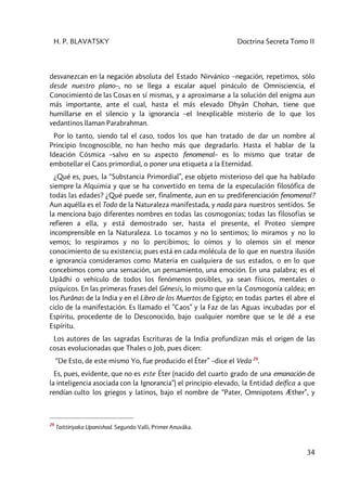 H. P. BLAVATSKY Doctrina Secreta Tomo II
34
desvanezcan en la negación absoluta del Estado Nirvánico –negación, repetimos, sólo
desde nuestro plano–, no se llega a escalar aquel pináculo de Omnisciencia, el
Conocimiento de las Cosas en sí mismas, y a aproximarse a la solución del enigma aun
más importante, ante el cual, hasta el más elevado Dhyân Chohan, tiene que
humillarse en el silencio y la ignorancia –el Inexplicable misterio de lo que los
vedantinos llaman Parabrahman.
Por lo tanto, siendo tal el caso, todos los que han tratado de dar un nombre al
Principio Incognoscible, no han hecho más que degradarlo. Hasta el hablar de la
Ideación Cósmica –salvo en su aspecto fenomenal– es lo mismo que tratar de
embotellar el Caos primordial, o poner una etiqueta a la Eternidad.
¿Qué es, pues, la “Substancia Primordial”, ese objeto misterioso del que ha hablado
siempre la Alquimia y que se ha convertido en tema de la especulación filosófica de
todas las edades? ¿Qué puede ser, finalmente, aun en su prediferenciación fenomenal?
Aun aquélla es el Todo de la Naturaleza manifestada, y nada para nuestros sentidos. Se
la menciona bajo diferentes nombres en todas las cosmogonías; todas las filosofías se
refieren a ella, y está demostrado ser, hasta el presente, el Proteo siempre
incomprensible en la Naturaleza. Lo tocamos y no lo sentimos; lo miramos y no lo
vemos; lo respiramos y no lo percibimos; lo oímos y lo olemos sin el menor
conocimiento de su existencia; pues está en cada molécula de lo que en nuestra ilusión
e ignorancia consideramos como Materia en cualquiera de sus estados, o en lo que
concebimos como una sensación, un pensamiento, una emoción. En una palabra; es el
Upâdhi o vehículo de todos los fenómenos posibles, ya sean físicos, mentales o
psíquicos. En las primeras frases del Génesis, lo mismo que en la Cosmogonía caldea; en
los Purânas de la India y en el Libro de los Muertos de Egipto; en todas partes él abre el
ciclo de la manifestación. Es llamado el ”Caos” y la Faz de las Aguas incubadas por el
Espíritu, procedente de lo Desconocido, bajo cualquier nombre que se le dé a ese
Espíritu.
Los autores de las sagradas Escrituras de la India profundizan más el origen de las
cosas evolucionadas que Thales o Job, pues dicen:
“De Esto, de este mismo Yo, fue producido el Éter” –dice el Veda 29
.
Es, pues, evidente, que no es este Éter (nacido del cuarto grado de una emanación de
la inteligencia asociada con la Ignorancia”) el principio elevado, la Entidad deífica a que
rendían culto los griegos y latinos, bajo el nombre de “Pater, Omnipotens Æther”, y
29
Taittiriyaka Upanishad. Segundo Valli, Primer Anuvâka.
 