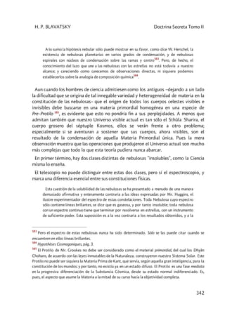 H. P. BLAVATSKY Doctrina Secreta Tomo II
342
A lo sumo la hipótesis nebular sólo puede mostrar en su favor, como dice W. Herschel, la
existencia de nebulosas planetarias en varios grados de condensación, y de nebulosas
espirales con núcleos de condensación sobre las ramas y centro
583
. Pero, de hecho, el
conocimiento del lazo que une a las nebulosas con las estrellas no está todavía a nuestro
alcance; y careciendo como carecemos de observaciones directas, ni siquiera podemos
establecerlos sobre la analogía de composición química
584
.
Aun cuando los hombres de ciencia admitiesen como los antiguos –dejando a un lado
la dificultad que se origina de tal innegable variedad y heterogeneidad de materia en la
constitución de las nebulosas– que el origen de todos los cuerpos celestes visibles e
invisibles debe buscarse en una materia primordial homogénea en una especie de
Pre–Protilo 585
, es evidente que esto no pondría fin a sus perplejidades. A menos que
admitan también que nuestro Universo visible actual es tan sólo el Sthûla Sharira, el
cuerpo grosero del séptuple Kosmos, ellos se verán frente a otro problema;
especialmente si se aventuran a sostener que sus cuerpos, ahora visibles, son el
resultado de la condensación de aquella Materia Primordial única. Pues la mera
observación muestra que las operaciones que produjeron el Universo actual son mucho
más complejas que todo lo que esta teoría pudiera nunca abarcar.
En primer término, hay dos clases distintas de nebulosas ”insolubles”, como la Ciencia
misma lo enseña.
El telescopio no puede distinguir entre estas dos clases, pero sí el espectroscopio, y
marca una diferencia esencial entre sus constituciones físicas.
Esta cuestión de la solubilidad de las nebulosas se ha presentado a menudo de una manera
demasiado afirmativa y enteramente contraria a las ideas expresadas por Mr. Huggins, el
ilustre experimentador del espectro de estas constelaciones. Toda Nebulosa cuyo espectro
sólo contiene líneas brillantes, se dice que es gaseosa, y por tanto insoluble; toda nebulosa
con un espectro continuo tiene que terminar por resolverse en estrellas, con un instrumento
de suficiente poder. Esta suposición es a la vez contraria a los resultados obtenidos, y a la
583
Pero el espectro de estas nebulosas nunca ha sido determinado. Sólo se las puede citar cuando se
encuentren en ellas líneas brillantes.
584
Hypothèses Cosmogoniques, pág. 3.
585
El Protilo de Mr. Crookes no debe ser considerado como el material primordial, del cual los Dhyân
Chohans, de acuerdo con las leyes inmutables de la Naturaleza, construyeron nuestro Sistema Solar. Este
Protilo no puede ser siquiera la Materia Prima de Kant, que servía, según aquella gran inteligencia, para la
constitución de los mundos; y por tanto, no existía ya en un estado difuso. El Protilo es una fase mediata
en la progresiva diferenciación de la Substancia Cósmica, desde su estado normal indiferenciado. Es,
pues, el aspecto que asume la Materia a la mitad de su curso hacia la objetividad completa.
 