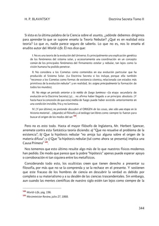 H. P. BLAVATSKY Doctrina Secreta Tomo II
344
Si ésta es la última palabra de la Ciencia sobre el asunto, ¿adónde debemos dirigirnos
para aprender lo que se supone enseña la Teoría Nebular? ¿Qué es en realidad esta
teoría? Lo que es, nadie parece seguro de saberlo. Lo que no es, nos lo enseña el
erudito autor del World–Life. Él nos dice que:
I. No es una teoría de la evolución del Universo. Es principalmente una explicación genética
de los fenómenos del sistema solar, y accesoriamente una coordinación en un concepto
común de los principales fenómenos del firmamento estelar y nebular, tan lejos como la
visión humana ha podido penetrar.
II. No considera a los Cometas como contenidos en esa evolución particular que ha
producido el Sistema Solar. [La Doctrina Secreta si los incluye, porque ella también
“reconoce a los Cometas como formas de existencia cósmica, relacionada con estados más
primitivos de la evolución nebular”: y en realidad, les asigna principalmente la formación de
todos los mundos].
III. No niega un periodo anterior a la niebla de fuego luminoso –[la etapa secundaria de
evolución en la Doctrina Secreta] [y]… no afirma haber llegado a un principio absoluto. [Y
hasta hace la concesión de que esta] niebla de fuego puede haber existido anteriormente en
una condición invisible, fría y no luminosa.
IV. [Y por último], no pretende descubrir el ORIGEN de las cosas, sino sólo una etapa en la
historia material… [dejando] al filósofo y al teólogo tan libres como siempre lo fueron para
buscar el origen de los modos del ser
588
.
Pero no es esto todo. Hasta el mayor filósofo de Inglaterra, Mr. Herbert Spencer,
arremete contra esta fantástica teoría diciendo: a) “Que no resuelve el problema de la
existencia”; b) Que la hipótesis nebular “no arroja luz alguna sobre el origen de la
materia difusa”; y c) Que “la hipótesis nebular (tal como ahora se presenta) implica una
Causa Primera” 589
.
Nos tememos que esto último resulte algo más de lo que nuestros físicos modernos
han pedido. De modo que parece que la pobre “hipótesis” apenas puede esperar apoyo
o corroboración ni tan siquiera entre los metafísicos.
Considerando todo esto, los ocultistas creen que tienen derecho a presentar su
filosofía, por más que no se la comprenda y se la rechace en el presente. Y sostienen
que este fracaso de los hombres de ciencia en descubrir la verdad es debido por
completo a su materialismo y a su desdén de las ciencias trascendentales. Sin embargo,
aun cuando las mentes científicas de nuestro siglo estén tan lejos como siempre de la
588
World–Life, pág. 196.
589
Westminister Review, julio 27, 1868.
 