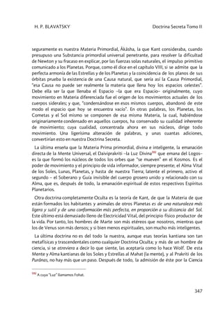 H. P. BLAVATSKY Doctrina Secreta Tomo II
347
seguramente es nuestra Materia Primordial, Âkâsha, la que Kant consideraba, cuando
presupuso una Substancia primordial universal penetrante, para resolver la dificultad
de Newton y su fracaso en explicar, por las fuerzas solas naturales, el impulso primitivo
comunicado a los Planetas. Porque, como él dice en el capítulo VIII, si se admite que la
perfecta armonía de las Estrellas y de los Planetas y la coincidencia de los planos de sus
órbitas prueba la existencia de una Causa natural, que sería así la Causa Primordial,
“esa Causa no puede ser realmente la materia que llena hoy los espacios celestes”.
Debe ella ser la que llenaba el Espacio –la que era Espacio– originalmente, cuyo
movimiento en Materia diferenciada fue el origen de los movimientos actuales de los
cuerpos siderales; y que, “condensándose en esos mismos cuerpos, abandonó de este
modo el espacio que hoy se encuentra vacío”. En otras palabras, los Planetas, los
Cometas y el Sol mismo se componen de esa misma Materia, la cual, habiéndose
originariamente condensado en aquellos cuerpos, ha conservado su cualidad inherente
de movimiento; cuya cualidad, concentrada ahora en sus núcleos, dirige todo
movimiento. Una ligerísima alteración de palabras, y unas cuantas adiciones,
convertirían esto en nuestra Doctrina Secreta.
La última enseña que la Materia Prima primordial, divina e inteligente, la emanación
directa de la Mente Universal, el Daiviprakriti –la Luz Divina592
que emana del Logos–
es la que formó los núcleos de todos los orbes que “se mueven” en el Kosmos. Es el
poder de movimiento y el principio de vida informador, siempre presente; el Alma Vital
de los Soles, Lunas, Planetas, y hasta de nuestra Tierra; latente el primero, activo el
segundo – el Soberano y Guía invisible del cuerpo grosero unido y relacionado con su
Alma, que es, después de todo, la emanación espiritual de estos respectivos Espíritus
Planetarios.
Otra doctrina completamente Oculta es la teoría de Kant, de que la Materia de que
están formados los habitantes y animales de otros Planetas es de una naturaleza más
ligera y sutil y de una conformación más perfecta, en proporción a su distancia del Sol.
Este último está demasiado lleno de Electricidad Vital, del principio físico productor de
la vida. Por tanto, los hombres de Marte son más etéreos que nosotros, mientras que
los de Venus son más densos; y si bien menos espirituales, son mucho más inteligentes.
La última doctrina no es del todo la nuestra, aunque esas teorías kantiana son tan
metafísicas y trascendentales como cualquier Doctrina Oculta; y más de un hombre de
ciencia, si se atreviera a decir lo que siente, las aceptaría como lo hace Wolf. De esta
Mente y Alma kantianas de los Soles y Estrellas al Mahat (la mente), y al Prakriti de los
Purânas, no hay más que un paso. Después de todo, la admisión de éste por la Ciencia
592
A cuya “Luz” llamamos Fohat.
 