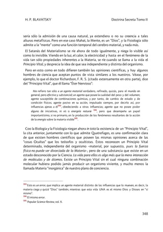 H. P. BLAVATSKY Doctrina Secreta Tomo II
348
sería sólo la admisión de una causa natural, ya extendiera o no su creencia a tales
alturas metafísicas. Pero en ese caso Mahat, la Mente, es un “Dios”, y la Fisiología sólo
admite a la “mente” como una función temporal del cerebro material, y nada más.
El Satanás del Materialismo se ríe ahora de todo igualmente, y niega lo visible así
como lo invisible. Viendo en la luz, el calor, la electricidad y hasta en el fenómeno de la
vida tan sólo propiedades inherentes a la Materia, se ríe cuando se llama a la vida el
Principio Vital, y desprecia la idea de que sea independiente y distinta del organismo.
Pero en esto como en todo difieren también las opiniones científicas, y hay algunos
hombres de ciencia que aceptan puntos de vista similares a los nuestros. Véase, por
ejemplo, lo que el doctor Richardson, F. R. S. (citado extensamente en otra parte), dice
del “Principio Vital”, que él llama “Éter Nervioso”:
Me refiero tan sólo a un agente material verdadero, refinado, quizás, para el mundo en
general, pero efectivo y substancial; un agente que posee la cualidad del peso y del volumen;
agente susceptible de combinaciones químicas, y por tanto, de cambio de estado y de
condición físicos; agente pasivo en su acción, impulsado siempre, por decirlo así, por
influencias ajenas a él
593
, obedeciendo a otras influencias; agente que no posee poder
alguno de iniciativas, ni vis o energeía naturæ
594
, pero que desempeña un papel
importantísimo, si no primario, en la producción de los fenómenos resultantes de la acción
de la energía sobre la materia visible
595
.
Coo la Biología y la Fisiología niegan ahora in toto la existencia de un “Principio Vital”,
la cita anterior, juntamente con lo que admite Quatrefages, es una confirmación clara
de que existen hombres científicos que poseen las mismas opiniones acerca de las
“cosas Ocultas” que los teósofos y ocultistas. Éstos reconocen un Principio Vital
determinado, independiente del organismo –material, por supuesto, pues la fuerza
física no puede ser divorciada de la Materia–, pero de una substancia que existe en un
estado desconocido por la Ciencia. La vida para ellos es algo más que la mera interacción
de moléculas y de átomos. Existe un Principio Vital sin el cual ninguna combinación
molecular hubiera podido jamás producir un organismo viviente, y mucho menos la
llamada Materia “inorgánica” de nuestro plano de conciencia.
593
Esto es un error, que implica un agente material distinto de las influencias que lo mueven, es decir, la
materia ciega y quizá “Dios” también, mientras que esta vida UNA es el mismo Dios y Dioses en “sí
mismo”.
594
El mismo error.
595
Popular Science Review, vol. X.
 