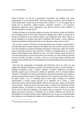 H. P. BLAVATSKY Doctrina Secreta Tomo II
350
cierto al llamar a la ley de la gravitación meramente una palabra, que había
reemplazado a “la cosa desconocida”, asimismo tenemos nosotros razón al aplicar la
misma observación a todas las otras Fuerzas de la Ciencia. Y si se nos arguye que el
Conde era un entusiasta católico–romano, citaremos entonces a Le Couturier,
igualmente entusiasta como materialista, que decía lo mismo, como también lo
hicieron Herschel y muchos otros597
.
Desde los Dioses a los hombres, desde los mundos a los átomos, desde una Estrella a
una luciérnaga, desde el Sol al calor vital del ser orgánico más ínfimo, el mundo de la
Forma y la Existencia es una inmensa cadena, cuyos eslabones están todos unidos. La
ley de Analogía es la primera clave para el problema del mundo, y estos eslabones
tienen que estudiarse coordinadamente en sus relaciones ocultas unos con otros.
Por lo tanto, cuando la Doctrina Secreta presupone que el espacio condicionado o
limitado (posición) no posee existencia real alguna más que en este mundo de ilusión,
o, en otras palabras, en nuestras facultades perceptivas, enseña que todos los mundos,
tanto los elevados como los más inferiores, se hallan en compenetración con nuestro
propio mundo objetivo; que millones de cosas y de seres se hallan, desde el punto de
vista de la localización, en torno de nosotros y en nosotros, así como nosotros estamos
en torno de ellos, con ellos y en ellos; y esto no es una nueva figura metafísica del
lenguaje, sino un hecho real en la Naturaleza, por incomprensible que sea para nuestros
sentidos.
Pero hay que comprender la fraseología del Ocultismo antes de criticar lo que
asegura. Por ejemplo, la Doctrina se niega –como lo hace la Ciencia, en cierto sentido– a
emplear las palabras “arriba” y “abajo”, “superior” e “inferior”, referencia a las esferas
invisibles, puesto que en este punto carecen de significado. Aun las mismas palabras
“Oriente” y “Occidente” son sólo convencionales y únicamente necesarias para auxiliar a
nuestras percepciones humanas. Porque aunque la Tierra posee sus dos puntos fijos en
los polos Norte y Sur, sin embargo tanto el Este como el Oeste son variables
relativamente a nuestra propia posición en la superficie de la Tierra, y como
consecuencia de su rotación de Occidente a Oriente. De aquí que cuando se mencionan
“otros mundos” –mejores o peores, más espirituales, o todavía más materiales, aunque
invisibles ambos–, el ocultista no coloca estas esferas ni fuera ni dentro de nuestra
Tierra, como lo hacen los teólogos y los poetas; pues su posición no está en lugar
alguno del espacio conocido o concebido por el profano. Hállanse, por decirlo así,
confundidos con nuestro mundo, al que compenetran y por el que son compenetrados.
Hay millones y más millones de mundos y de firmamentos visibles para nosotros; hay
597
Véase Musée des Sciences, agosto 1856.
 