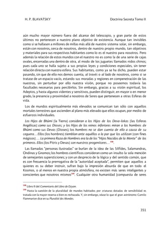 H. P. BLAVATSKY Doctrina Secreta Tomo II
351
aún mucho mayor número fuera del alcance del telescopio, y gran parte de estos
últimos no pertenecen a nuestro plano objetivo de existencia. Aunque tan invisibles
como si se hallasen a millones de millas más allá de nuestro sistema solar, sin embargo,
están con nosotros, cerca de nosotros, dentro de nuestro propio mundo, tan objetivos
y materiales para sus respectivos habitantes como lo es el nuestro para nosotros. Pero
además la relación de estos mundos con el nuestro no es como la de una serie de cajas
ovales, encerradas una dentro de otra, al modo de los juguetes llamados nidos chinos;
pues cada uno se halla sujeto a sus propias leyes y condiciones especiales, sin tener
relación directa con nuestra esfera. Sus habitantes, como ya se ha dicho, pueden estar
pasando, sin que de ello nos demos cuenta, al través o al lado de nosotros, como si se
tratase de un espacio vacío, estando sus moradas y regiones en compenetración de las
nuestras, sin perturbar por ello nuestra visión, porque no poseemos todavía las
facultades necesarias para percibirlos. Sin embargo, gracias a su visión espiritual, los
Adeptos, y hasta algunos videntes y sensitivos, pueden distinguir, en mayor o en menor
grado, la presencia y proximidad a nosotros de Seres que pertenecen a otras Esferas de
vida.
Los de mundos espiritualmente más elevados se comunican tan sólo con aquellos
mortales terrestres que ascienden al plano más elevado que ellos ocupan, por medio de
esfuerzos individuales.
Los Hijos de Bhûmi [la Tierra] consideran a los Hijos de los Deva–lokas [las Esferas
Angélicas] como sus Dioses; y los Hijos de los reinos inferiores miran a los hombres de
Bhûmi como sus Devas [Dioses]; los hombres no se dan cuenta de ello a causa de su
ceguera… Ellos [los hombres] tiemblan ante aquéllos a la par que los utilizan [con fines
mágicos] … La primera Raza de Hombres era la de los “Hijos Nacidos de la Mente” de los
primeros. Ellos [los Pitris y Devas] son nuestros progenitores… 598
.
Las llamadas “personas ilustradas” se burlan de la idea de las Sílfides, Salamandras,
Ondinas y Gnomos; los hombres científicos consideran como un insulto la sola mención
de semejantes supersticiones; y con un desprecio de la lógica y del sentido común, que
es con frecuencia la prerrogativa de la “autoridad aceptada”, permiten que aquellos a
quienes es su deber instruir, sufran bajo la impresión absurda de que en todo el
Kosmos, o al menos en nuestra propia atmósfera, no existen más seres inteligentes y
conscientes que nosotros mismos599
. Cualquier otra humanidad (compuesta de seres
598
Libro II del Comentario del Libro de Dzyan.
599
Hasta la cuestión de la pluralidad de mundos habitados por criaturas dotadas de sensibilidad es
tratada con la mayor reserva o bien es rechazada. Y, sin embargo, véase lo que el gran astrónomo Camilo
Flammarion dice en su Pluralité des Mondes.
 