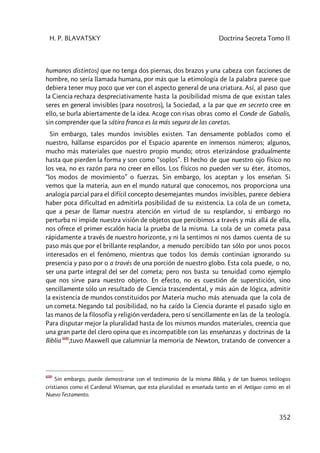 H. P. BLAVATSKY Doctrina Secreta Tomo II
352
humanos distintos) que no tenga dos piernas, dos brazos y una cabeza con facciones de
hombre, no sería llamada humana, por más que la etimología de la palabra parece que
debiera tener muy poco que ver con el aspecto general de una criatura. Así, al paso que
la Ciencia rechaza despreciativamente hasta la posibilidad misma de que existan tales
seres en general invisibles (para nosotros), la Sociedad, a la par que en secreto cree en
ello, se burla abiertamente de la idea. Acoge con risas obras como el Conde de Gabalis,
sin comprender que la sátira franca es la más segura de las caretas.
Sin embargo, tales mundos invisibles existen. Tan densamente poblados como el
nuestro, hállanse esparcidos por el Espacio aparente en inmensos números; algunos,
mucho más materiales que nuestro propio mundo; otros eterizándose gradualmente
hasta que pierden la forma y son como “soplos”. El hecho de que nuestro ojo físico no
los vea, no es razón para no creer en ellos. Los físicos no pueden ver su éter, átomos,
“los modos de movimiento” o fuerzas. Sin embargo, los aceptan y los enseñan. Si
vemos que la materia, aun en el mundo natural que conocemos, nos proporciona una
analogía parcial para el difícil concepto desemejantes mundos invisibles, parece debiera
haber poca dificultad en admitirla posibilidad de su existencia. La cola de un cometa,
que a pesar de llamar nuestra atención en virtud de su resplandor, si embargo no
perturba ni impide nuestra visión de objetos que percibimos a través y más allá de ella,
nos ofrece el primer escalón hacia la prueba de la misma. La cola de un cometa pasa
rápidamente a través de nuestro horizonte, y ni la sentimos ni nos damos cuenta de su
paso más que por el brillante resplandor, a menudo percibido tan sólo por unos pocos
interesados en el fenómeno, mientras que todos los demás continúan ignorando su
presencia y paso por o a través de una porción de nuestro globo. Esta cola puede, o no,
ser una parte integral del ser del cometa; pero nos basta su tenuidad como ejemplo
que nos sirve para nuestro objeto. En efecto, no es cuestión de superstición, sino
sencillamente sólo un resultado de Ciencia trascendental, y más aún de lógica, admitir
la existencia de mundos constituidos por Materia mucho más atenuada que la cola de
un cometa. Negando tal posibilidad, no ha caído la Ciencia durante el pasado siglo en
las manos de la filosofía y religión verdadera, pero sí sencillamente en las de la teología.
Para disputar mejor la pluralidad hasta de los mismos mundos materiales, creencia que
una gran parte del clero opina que es incompatible con las enseñanzas y doctrinas de la
Biblia 600
,tuvo MaxweIl que calumniar la memoria de Newton, tratando de convencer a
600
Sin embargo, puede demostrarse con el testimonio de la misma Biblia, y de tan buenos teólogos
cristianos como el Cardenal Wiseman, que esta pluralidad es enseñada tanto en el Antiguo como en el
Nuevo Testamento.
 