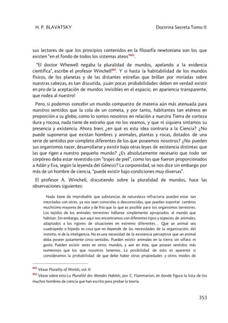 H. P. BLAVATSKY Doctrina Secreta Tomo II
353
sus lectores de que los principios contenidos en la filosofía newtoniana son los que
existen “en el fondo de todos los sistemas ateos”601
.
“El doctor Whewell negaba la pluralidad de mundos, apelando a la evidencia
científica”, escribe el profesor Winchell602
. Y si hasta la habitabilidad de los mundos
físicos, de los planetas y de las distantes estrellas que brillan por miríadas sobre
nuestras cabezas, es tan discutida, ¡cuán pocas probabilidades deben en verdad existir
en pro de la aceptación de mundos invisibles en el espacio, en apariencia transparente,
que rodea al nuestro!
Pero, si podemos concebir un mundo compuesto de materia aún más atenuada para
nuestros sentidos que la cola de un cometa, y por tanto, habitantes tan etéreos en
proporción a su globo, como lo somos nosotros en relación a nuestra Tierra de corteza
dura y rocosa, nada tiene de extraño que no los veamos, y que ni siquiera sintamos su
presencia y existencia. Ahora bien; ¿en qué es esta idea contraria a la Ciencia? ¿No
puede suponerse que existan hombres y animales, plantas y rocas, dotados de una
serie de sentidos por completo diferentes de los que poseemos nosotros? ¿No pueden
sus organismos nacer, desarrollarse y existir bajo otras leyes de existencia distintas que
las que rigen a nuestro pequeño mundo? ¿Es absolutamente necesario que todo ser
corpóreo deba estar revestido con “trajes de piel”, como los que fueron proporcionados
a Adán y Eva, según la leyenda del Génesis? La corporeidad, se nos dice sin embargo por
más de un hombre de ciencia, “puede existir bajo condiciones muy diversas”.
El profesor A. Winchell, discutiendo sobre la pluralidad de mundos, hace las
observaciones siguientes:
Nada tiene de improbable que substancias de naturaleza refractaria puedan estar tan
mezcladas con otras, ya nos sean conocidas o desconocidas, que puedan soportar cambios
muchísimo mayores de calor y de frío que lo que es posible para los organismos terrestres.
Los tejidos de los animales terrestres hállanse simplemente apropiados al mundo que
habitan. Sin embargo, aun aquí nos encontramos con diferentes tipos y especies de animales,
adaptados a los rigores de situaciones en extremo diferentes… Que un animal sea
cuadrúpedo o bípedo es cosa que no depende de las necesidades de la organización, del
instinto, ni de la inteligencia. No es una necesidad de la existencia perceptiva que un animal
deba poseer justamente cinco sentidos. Pueden existir animales en la tierra sin olfato ni
gusto. Pueden existir seres en otros mundos, y aun en éste, que posean sentidos más
numerosos que los que nosotros tenemos. La posibilidad de esto es aparente si
consideramos la probabilidad de que debe haber otras propiedades y otros modos de
601
Véase Plurality of Worlds, vol. II.
602
Véase sobre esto La Pluralité des Mondes Habités, por C. Flammarion, en donde figura la lista de los
muchos hombres de ciencia que han escrito para probar la teoría.
 