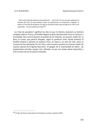 H. P. BLAVATSKY Doctrina Secreta Tomo II
356
Mira: te he mostrado todas las cosas ¡oh Enoch! … Ves el Sol, la Luna y los que conducen las
estrellas del ciclo, los que producen todas sus operaciones, sus estaciones, y llegadas al
retorno. En los días de pecadores, los años se acortarán; todo lo que se haga en la tierra será
subvertido… la Luna cambiará sus leyes
605
.
Los “días de pecadores” significan los días en que la Materia alcanzaría su dominio
completo sobre la Tierra, y el hombre llegaría al ápice del desarrollo físico en estatura y
animalidad. Esto ocurrió durante el período de los Atlantes, en el punto medio de su
Raza, la Cuarta, que pereció ahogada, según lo profetizó Uriel. Desde entonces el
hombre empezó a decrecer en estatura física, en fuerza y en años de vida, como se
mostrará en los volúmenes III y IV. Pero, como nosotros estamos en el punto medio de
nuestra subraza de la Quinta Raza Raíz –el apogeo de la materialidad en todas–, las
propensiones animales, aunque más refinadas, no por eso tienen menor desarrollo; y
esto se nota más en los países civilizados.
605
El Libro de Enoch, traducido por el Arzobispo Laurence, capítulo LXXIX.
 