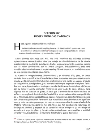 357
SECCIÓN XIV
DIOSES, MÓNADAS Y ÁTOMOS
ace algunos años hicimos observar que:
La Doctrina Esotérica puede muy bien llamarse… la “Doctrina Hilo”, puesto que, como
el Sûtrâtmâ [en la Filosofía Vedanta]
606
, ella pasa al través y engarza todos los antiguos
sistemas filosófico–religiosos… y los reconcilia y explica.
Ahora diremos que hace aún más. No sólo reconcilia los distintos sistemas
aparentemente contradictorios, sino que coteja los descubrimientos de la ciencia
exacta moderna, mostrando que algunos de ellos son necesariamente correctos, puesto
que se hallan corroborados por los Anales Antiguos. Indudablemente, esto será
considerado como el colmo de la impertinencia y falta de respeto, un verdadero crimen
de lesa ciencia; sin embargo, es un hecho.
La Ciencia es innegablemente ultramaterialista, en nuestros días; pero, en cierto
sentido, tiene su justificación. Como la Naturaleza se conduce siempre esotéricamente
in actu, y está, como dicen los kabalistas, in abscondito, sólo puede ser juzgada a través
de su apariencia, por el profano, y esa apariencia es siempre engañosa en el plano físico.
Por otra parte, los naturalistas se niegan a mezclar la física con la metafísica, al Cuerpo
con su Alma y Espíritu animador. Prefieren no saber nada de estos últimos. Para
algunos esto es cuestión de gusto, al paso que la minoría de un modo señalado se
esfuerza en ampliar el dominio de la Ciencia física, penetrando en el terreno prohibido
de la Metafísica, tan desagradable para algunos materialistas. Estos hombres de ciencia
son sabios en su generación. Pero todos sus maravillosos descubrimientos no significan
nada, y serán para siempre cuerpos sin cabeza, a menos que ellos levanten el velo de la
Materia y afinen su vista para ver más allá. Ahora que han estudiado la Naturaleza en
la longitud, anchura y espesor de su contextura física, tiempo es ya de relegar el
esqueleto al segundo plano, y buscar en las profundidades desconocidas la entidad
viviente y real, la substancia –el nóumeno de la Materia que se desvanece.
606
El Âtmâ, o Espíritu, el Yo Espiritual, pasando como un hilo a través de los cinco Cuerpos Sutiles, o
Principios, Koshas, se llama “Alma Hilo” en la Filosofía Vedantina.
H
 