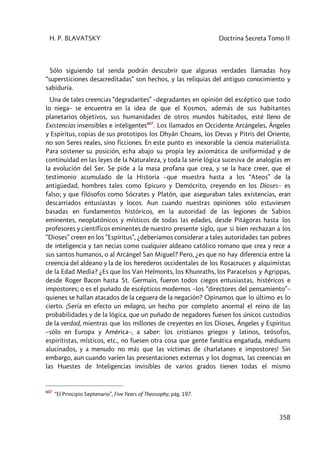 H. P. BLAVATSKY Doctrina Secreta Tomo II
358
Sólo siguiendo tal senda podrán descubrir que algunas verdades llamadas hoy
“supersticiones desacreditadas” son hechos, y las reliquias del antiguo conocimiento y
sabiduría.
Una de tales creencias “degradantes” –degradantes en opinión del escéptico que todo
lo niega– se encuentra en la idea de que el Kosmos, además de sus habitantes
planetarios objetivos, sus humanidades de otros mundos habitados, esté lleno de
Existencias insensibles e inteligentes607
. Los llamados en Occidente Arcángeles, Ángeles
y Espíritus, copias de sus prototipos los Dhyân Choans, los Devas y Pitris del Oriente,
no son Seres reales, sino ficciones. En este punto es inexorable la ciencia materialista.
Para sostener su posición, echa abajo su propia ley axiomática de uniformidad y de
continuidad en las leyes de la Naturaleza, y toda la serie lógica sucesiva de analogías en
la evolución del Ser. Se pide a la masa profana que crea, y se la hace creer, que el
testimonio acumulado de la Historia –que muestra hasta a los “Ateos” de la
antigüedad, hombres tales como Epicuro y Demócrito, creyendo en los Dioses– es
falso; y que filósofos como Sócrates y Platón, que aseguraban tales existencias, eran
descarriados entusiastas y locos. Aun cuando nuestras opiniones sólo estuviesen
basadas en fundamentos históricos, en la autoridad de las legiones de Sabios
eminentes, neoplatónicos y místicos de todas las edades, desde Pitágoras hasta los
profesores y científicos eminentes de nuestro presente siglo, que si bien rechazan a los
“Dioses” creen en los “Espíritus”, ¿deberíamos considerar a tales autoridades tan pobres
de inteligencia y tan necias como cualquier aldeano católico romano que crea y rece a
sus santos humanos, o al Arcángel San Miguel? Pero, ¿es que no hay diferencia entre la
creencia del aldeano y la de los herederos occidentales de los Rosacruces y alquimistas
de la Edad Media? ¿Es que los Van Helmonts, los Khunraths, los Paracelsos y Agrippas,
desde Roger Bacon hasta St. Germain, fueron todos ciegos entusiastas, histéricos e
impostores; o es el puñado de escépticos modernos –los “directores del pensamiento”–
quienes se hallan atacados de la ceguera de la negación? Opinamos que lo último es lo
cierto. ¡Sería en efecto un milagro, un hecho por completo anormal el reino de las
probabilidades y de la lógica, que un puñado de negadores fuesen los únicos custodios
de la verdad, mientras que los millones de creyentes en los Dioses, Ángeles y Espíritus
–sólo en Europa y América–, a saber: los cristianos griegos y latinos, teósofos,
espiritistas, místicos, etc., no fuesen otra cosa que gente fanática engañada, médiums
alucinados, y a menudo no más que las víctimas de charlatanes e impostores! Sin
embargo, aun cuando varíen las presentaciones externas y los dogmas, las creencias en
las Huestes de Inteligencias invisibles de varios grados tienen todas el mismo
607
“El Principio Septenario”, Five Years of Theosophy, pág. 197.
 