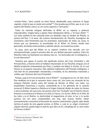 H. P. BLAVATSKY Doctrina Secreta Tomo II
36
–enseña Pselo–; “pero cuando no tiene forma, obedecedle, pues entonces es fuego
sagrado, y todo lo que os revele será verdad”31
. Esto prueba que el Éter, que es en sí un
aspecto del Âkâsha, tiene a su vez varios aspectos o ”principios”.
Todas las naciones antiguas deificaban al Æther en su aspecto y potencia
imponderables. Virgilio llama a Júpiter Pater Omnipotens Æther, y “el Gran Æther” 32
.
Los indos también lo han colocado entre sus deidades, bajo el nombre de Âkâsha, la
síntesis del Éter. Y el autor del sistema homœmeriano de filosofía, Anaxágoras de
Clasomene, creía firmemente que los prototipos espirituales de todas las cosas, lo
mismo que sus elementos, se encontraban en el Æther sin límites, donde eran
generados, de donde evolucionaban y adonde volvían: una enseñanza oculta.
Es, pues, claro que del Æther, en su aspecto sintético más elevado, una vez
antropomorfizado, surgió la primera idea de una deidad personal creadora. Entre los
filósofos indos, los Elementos son tâmasa, esto es, “no iluminados por la inteligencia, a
la cual obscurecen”.
Tenemos que agotar el asunto del significado místico del Caos Primordial y del
Principio Raíz, y mostrar cómo se hallaban relacionados en las filosofías antiguas con el
Âkâsha (traducido erróneamente por Éter), y también con Mâyâ, la Ilusión, de la cual
Ishvara es el aspecto masculino. Más adelante hablaremos del Principio Inteligente, o
más bien de las propiedades inmateriales e invisibles, en los elementos materiales y
visibles, que “brotaron del Caos Primordial”.
Porque, ¿qué es el Caos primordial, sino el Æther?” –se pregunta en Isis sin Velo. No el
Éter moderno; no el que se reconoce ahora como tal, sino como era conocido de los
antiguos filósofos mucho antes del tiempo de Moisés: el Æther con todas sus
propiedades misteriosas y ocultas, conteniendo en sí los gérmenes de la creación
universal. El Æther Superior o Âkâsha es la Virgen Celestial, Madre de todas las formas
y seres existentes, de cuyo seno, tan pronto como fue “incubado” por el Espíritu Divino,
brotaron a la existencia la Materia y la Vida, la Fuerza y la Acción. Æther es el Aditi de
los indos y es el Âkâsha. La electricidad, el magnetismo, el calor, la luz y la acción
química son tan poco comprendidos aún hoy, que nuevos hechos vienen
constantemente a ensanchar el horizonte de nuestro conocimiento ¿Quién sabe dónde
termina el poder de este gigante proteo, el Æther, o cuál es su origen misterioso?
¿Quién, decimos, puede negar el espíritu que obra en él, y despliega de su seno todas
las formas visibles?
31
Oráculos de Zoroastro, “Effatum”, XVI.
32
Georgica. Libro II, 325
 