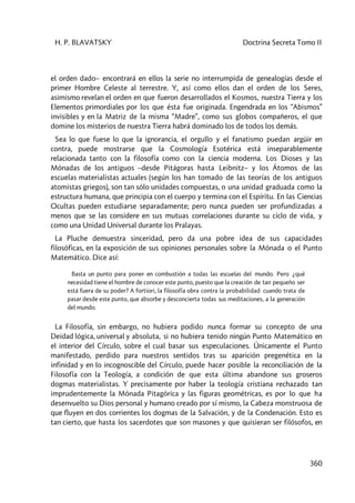 H. P. BLAVATSKY Doctrina Secreta Tomo II
360
el orden dado– encontrará en ellos la serie no interrumpida de genealogías desde el
primer Hombre Celeste al terrestre. Y, así como ellos dan el orden de los Seres,
asimismo revelan el orden en que fueron desarrollados el Kosmos, nuestra Tierra y los
Elementos primordiales por los que ésta fue originada. Engendrada en los “Abismos”
invisibles y en la Matriz de la misma “Madre”, como sus globos compañeros, el que
domine los misterios de nuestra Tierra habrá dominado los de todos los demás.
Sea lo que fuese lo que la ignorancia, el orgullo y el fanatismo puedan argüir en
contra, puede mostrarse que la Cosmología Esotérica está inseparablemente
relacionada tanto con la filosofía como con la ciencia moderna. Los Dioses y las
Mónadas de los antiguos –desde Pitágoras hasta Leibnitz– y los Átomos de las
escuelas materialistas actuales (según los han tomado de las teorías de los antiguos
atomistas griegos), son tan sólo unidades compuestas, o una unidad graduada como la
estructura humana, que principia con el cuerpo y termina con el Espíritu. En las Ciencias
Ocultas pueden estudiarse separadamente; pero nunca pueden ser profundizadas a
menos que se las considere en sus mutuas correlaciones durante su ciclo de vida, y
como una Unidad Universal durante los Pralayas.
La Pluche demuestra sinceridad, pero da una pobre idea de sus capacidades
filosóficas, en la exposición de sus opiniones personales sobre la Mónada o el Punto
Matemático. Dice así:
Basta un punto para poner en combustión a todas las escuelas del mundo. Pero ¿qué
necesidad tiene el hombre de conocer este punto, puesto que la creación de tan pequeño ser
está fuera de su poder? A fortiori, la filosofía obra contra la probabilidad cuando trata de
pasar desde este punto, que absorbe y desconcierta todas sus meditaciones, a la generación
del mundo.
La Filosofía, sin embargo, no hubiera podido nunca formar su concepto de una
Deidad lógica, universal y absoluta, si no hubiera tenido ningún Punto Matemático en
el interior del Círculo, sobre el cual basar sus especulaciones. Únicamente el Punto
manifestado, perdido para nuestros sentidos tras su aparición pregenética en la
infinidad y en lo incognoscible del Círculo, puede hacer posible la reconciliación de la
Filosofía con la Teología, a condición de que esta última abandone sus groseros
dogmas materialistas. Y precisamente por haber la teología cristiana rechazado tan
imprudentemente la Mónada Pitagórica y las figuras geométricas, es por lo que ha
desenvuelto su Dios personal y humano creado por sí mismo, la Cabeza monstruosa de
que fluyen en dos corrientes los dogmas de la Salvación, y de la Condenación. Esto es
tan cierto, que hasta los sacerdotes que son masones y que quisieran ser filósofos, en
 