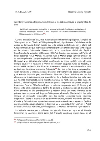 H. P. BLAVATSKY Doctrina Secreta Tomo II
361
sus interpretaciones arbitrarias, han atribuido a los sabios antiguos la singular idea de
que:
La Mónada representaba [para ellos] el trono de la Deidad Omnipotente, colocada en el
centro del empíreo para indicar T. G. A. O. T. U. [léase “The Great Architect of the Universe”]
(El Gran Arquitecto del Universo)
608
.
Curiosa explicación es ésta, más masónica que estrictamente pitagórica. Tampoco el
“Hierograma en un Círculo, o Triángulo equilátero”, significó nunca “el símbolo de la
unidad de la Esencia divina”, puesto que ésta estaba simbolizada por el plano del
Círculo limitado. Lo que ello verdaderamente significaba era la Naturaleza trina coigual
de la primera Substancia diferenciada, o la consubstancialidad del Espíritu
(manifestado), la Materia y el Universo –“Hijo” de los dos– que procede del Punto, el
Logos esotérico real, o Mónada Pitagórica. Pues el Monas griego significa “Unidad” en
su sentido primario. Los que no pueden asir la diferencia entre la Mónada –la Unidad
Universal– y las Mónadas o la Unidad manifestada, así como también entre el Logos
siempre oculto y el revelado, o Verbo, no debieran ocuparse nunca de filosofía, y
mucho menos de ciencias esotéricas. No es necesario recordar al lector ilustrado la tesis
de Kant para demostrar su segunda Antinomia609
. Los que la han leído y comprendido,
verán claramente la línea divisoria que trazamos entre el Universo absolutamente ideal
y el Kosmos invisible, pero manifestado. Nuestros Dioses Mónadas no son los
elementos de la extensión misma, sino sólo los de la Realidad invisible que es la base
del Kosmos manifestado. Ni la Filosofía Esotérica ni Kant, para no decir nada de
Leibnitz, admitirían jamás que la extensión pueda componerse de partes simples o
inextensas. Pero los filósofos teólogos no quieren comprender esto. El Círculo y el
Punto –este último retirándose dentro del primero y fundiéndose con él después de
haber emanado los tres primeros Puntos y haberlos unido con líneas, formando así la
primera base noumenal del Segundo Triángulo en el Mundo Manifestado– han sido
siempre un obstáculo insuperable para los vuelos teológicos hacia empíreos
dogmáticos. Sobre la autoridad de este símbolo arcaico, un Dios masculino, personal,
Creador y Padre de todo, se convierte en una emanación de tercer orden; el Sephira
que se presenta en cuarto lugar en el descenso, y a la izquierda de Ain Soph, en el Árbol
de Vida kabalístico. Por tanto, queda degradada la Mónada en Vehículo – ¡un “Trono”!
La Mónada –emanación y reflexión tan sólo del Punto, o Logos en el Mundo
fenomenal– se convierte, como ápice del Triángulo equilátero manifestado, en el
608
Pythagorean Triangle, por el Rev. G. Oliver, pág. 36.
609
Véase Critique de la Raison Pure, de Kant, trad. de Barni, II, 54.
 