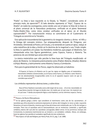 H. P. BLAVATSKY Doctrina Secreta Tomo II
362
“Padre”. La línea o lazo izquierdo es la Dúada, la “Madre”, considerada como el
principio malo, de oposición610
. El lado derecho representa al “Hijo”, “Esposo de su
Madre”, en todas las cosmogonías, como siendo uno con el ápice; la línea de la base es
el plano universal de la Naturaleza productora, unificado en el plano fenomenal
Padre–Madre–Hijo, como éstos estaban unificados en el ápice, en el Mundo
suprasensible611
. Por transmutación mística se convirtieron en el Cuaternario: el
Triángulo se convirtió en la Tetraktis.
Esta aplicación trascendental de la geometría a la teogonía cósmica y divina –el Alfa y
la Omega del concepto místico– fue empequeñecida, después de Pitágoras, por
Aristóteles. Omitiendo el Punto y el Círculo, y no teniendo en cuenta el ápice, redujo el
valor metafísico de la idea, y limitó así la doctrina de la magnitud a una Tríada simple:
la línea, la superficie y el cuerpo. Sus herederos modernos, que juegan al Idealismo, han
interpretado estas tres figuras geométricas, como Espacio, Fuerza y Materia; “las
potencias de una Unidad que actúa entre todo”.
La ciencia materialista que sólo percibe la línea base del Triángulo manifestado –el
plano de Materia– lo interpreta prácticamente como (Padre)–Materia, (Madre)–Materia
e (Hijo)–Materia, y teóricamente como Materia, Fuerza y Correlación.
Pero para la generalidad de los físicos, según ha observado un kabalista:
El Espacio, la Fuerza y la Materia son lo que los signos en álgebra para el matemático,
meramente símbolos convencionales, [o] la Fuerza como Fuerza y la Materia como Materia,
son tan absolutamente incognoscibles como lo es el supuesto espacio vacío en que se
considera que actúan
612
.
Los símbolos representan abstracciones, y sobre éstas
Basa el físico hipótesis razonadas acerca del origen de las cosas… él ve tres necesidades en
lo que llama creación: Un lugar en donde crear. Un medio por el cual crear. Un material con
el cual crear. Y dando una expresión lógica a esta hipótesis, con los términos espacio, fuerza,
610
Plutarco, De Placitis Philosophorum.
611
En las iglesias griega y latina –que consideran al matrimonio como uno de los sacramentos–, el
sacerdote que oficia durante la ceremonia representa el vértice del triángulo; la novia su lado izquierdo
femenino y el novio el derecho, mientras que la línea de la base está simbolizada por la fila de testigos e
invitados. Pero tras el sacerdote está el Sanctasantórum, con un misterioso contenido y significado
simbólico, dentro del cual sólo los sacerdotes consagrados deben entrar. En los primitivos tiempos del
Cristianismo, la ceremonia matrimonial era un misterio y un verdadero símbolo. Ahora, sin embargo,
hasta las iglesias han perdido el verdadero significado de este simbolismo.
612
New Aspects of Life and Relígion, por Henry Pratt, M. D., pág. 7, ed. 1886.
 