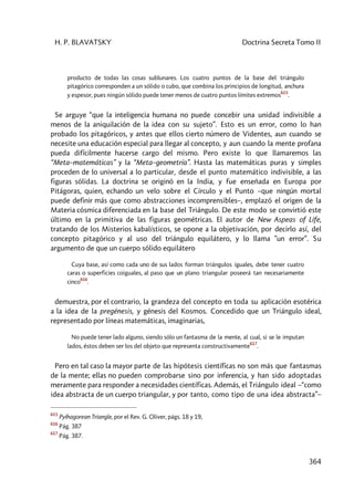 H. P. BLAVATSKY Doctrina Secreta Tomo II
364
producto de todas las cosas sublunares. Los cuatro puntos de la base del triángulo
pitagórico corresponden a un sólido o cubo, que combina los principios de longitud, anchura
y espesor, pues ningún sólido puede tener menos de cuatro puntos límites extremos
615
.
Se arguye “que la inteligencia humana no puede concebir una unidad indivisible a
menos de la aniquilación de la idea con su sujeto”. Esto es un error, como lo han
probado los pitagóricos, y antes que ellos cierto número de Videntes, aun cuando se
necesite una educación especial para llegar al concepto, y aun cuando la mente profana
pueda difícilmente hacerse cargo del mismo. Pero existe lo que llamaremos las
“Meta–matemáticas” y la “Meta–geometría”. Hasta las matemáticas puras y simples
proceden de lo universal a lo particular, desde el punto matemático indivisible, a las
figuras sólidas. La doctrina se originó en la India, y fue enseñada en Europa por
Pitágoras, quien, echando un velo sobre el Círculo y el Punto –que ningún mortal
puede definir más que como abstracciones incomprensibles–, emplazó el origen de la
Materia cósmica diferenciada en la base del Triángulo. De este modo se convirtió este
último en la primitiva de las figuras geométricas. El autor de New Aspeas of Life,
tratando de los Misterios kabalísticos, se opone a la objetivación, por decirlo así, del
concepto pitagórico y al uso del triángulo equilátero, y lo llama ”un error”. Su
argumento de que un cuerpo sólido equilátero
Cuya base, así como cada uno de sus lados forman triángulos iguales, debe tener cuatro
caras o superficies coiguales, al paso que un plano triangular poseerá tan necesariamente
cinco
616
.
demuestra, por el contrario, la grandeza del concepto en toda su aplicación esotérica
a la idea de la pregénesis, y génesis del Kosmos. Concedido que un Triángulo ideal,
representado por líneas matemáticas, imaginarias,
No puede tener lado alguno, siendo sólo un fantasma de la mente, al cual, si se le imputan
lados, éstos deben ser los del objeto que representa constructivamente
617
.
Pero en tal caso la mayor parte de las hipótesis científicas no son más que fantasmas
de la mente; ellas no pueden comprobarse sino por inferencia, y han sido adoptadas
meramente para responder a necesidades científicas. Además, el Triángulo ideal –“como
idea abstracta de un cuerpo triangular, y por tanto, como tipo de una idea abstracta”–
615
Pyíhagorean Triangle, por el Rev. G. Oliver, págs. 18 y 19,
616
Pág. 387
617
Pág. 387.
 