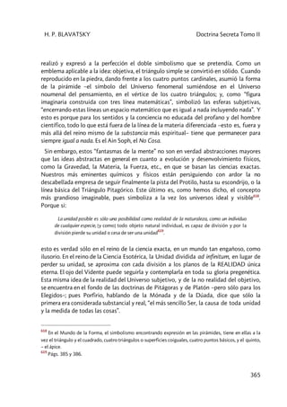 H. P. BLAVATSKY Doctrina Secreta Tomo II
365
realizó y expresó a la perfección el doble simbolismo que se pretendía. Como un
emblema aplicable a la idea: objetiva, el triángulo simple se convirtió en sólido. Cuando
reproducido en la piedra, dando frente a los cuatro puntos cardinales, asumió la forma
de la pirámide –el símbolo del Universo fenomenal sumiéndose en el Universo
noumenal del pensamiento, en el vértice de los cuatro triángulos; y, como “figura
imaginaria construida con tres línea matemáticas”, simbolizó las esferas subjetivas,
“encerrando estas líneas un espacio matemático que es igual a nada incluyendo nada”. Y
esto es porque para los sentidos y la conciencia no educada del profano y del hombre
científico, todo lo que está fuera de la línea de la materia diferenciada –esto es, fuera y
más allá del reino mismo de la substancia más espiritual– tiene que permanecer para
siempre igual a nada. Es el Ain Soph, el No Cosa.
Sin embargo, estos “fantasmas de la mente” no son en verdad abstracciones mayores
que las ideas abstractas en general en cuanto a evolución y desenvolvimiento físicos,
como la Gravedad, la Materia, la Fuerza, etc., en que se basan las ciencias exactas.
Nuestros más eminentes químicos y físicos están persiguiendo con ardor la no
descabellada empresa de seguir finalmente la pista del Protilo, hasta su escondrijo, o la
línea básica del Triángulo Pitagórico. Este último es, como hemos dicho, el concepto
más grandioso imaginable, pues simboliza a la vez los universos ideal y visible618
.
Porque si:
La unidad posible es sólo una posibilidad como realidad de la naturaleza, como un individuo
de cualquier especie, [y como] todo objeto natural individual, es capaz de división y por la
división pierde su unidad o cesa de ser una unidad
619
.
esto es verdad sólo en el reino de la ciencia exacta, en un mundo tan engañoso, como
ilusorio. En el reino de la Ciencia Esotérica, la Unidad dividida ad infinitum, en lugar de
perder su unidad, se aproxima con cada división a los planos de la REALIDAD única
eterna. El ojo del Vidente puede seguirla y contemplarla en toda su gloria pregenética.
Esta misma idea de la realidad del Universo subjetivo, y de la no realidad del objetivo,
se encuentra en el fondo de las doctrinas de Pitágoras y de Platón –pero sólo para los
Elegidos–; pues Porfirio, hablando de la Mónada y de la Dúada, dice que sólo la
primera era considerada substancial y real, “el más sencillo Ser, la causa de toda unidad
y la medida de todas las cosas”.
618
En el Mundo de la Forma, el simbolismo encontrando expresión en las pirámides, tiene en ellas a la
vez el triángulo y el cuadrado, cuatro triángulos o superficies coiguales, cuatro puntos básicos, y el quinto,
– el ápice.
619
Págs. 385 y 386.
 