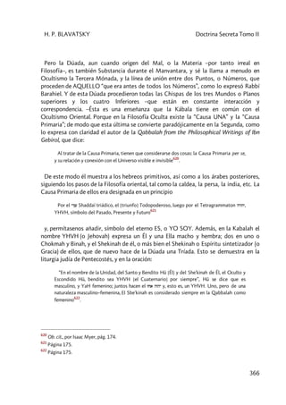 H. P. BLAVATSKY Doctrina Secreta Tomo II
366
Pero la Dúada, aun cuando origen del Mal, o la Materia –por tanto irreal en
Filosofía–, es también Substancia durante el Manvantara, y sé la llama a menudo en
Ocultismo la Tercera Mónada, y la línea de unión entre dos Puntos, o Números, que
proceden de AQUELLO “que era antes de todos los Números”, como lo expresó Rabbí
Barahiel. Y de esta Dúada procedieron todas las Chispas de los tres Mundos o Planos
superiores y los cuatro Inferiores –que están en constante interacción y
correspondencia. –Ésta es una enseñanza que la Kábala tiene en común con el
Ocultismo Oriental. Porque en la Filosofía Oculta existe la “Causa UNA” y la “Causa
Primaria”; de modo que esta última se convierte paradójicamente en la Segunda, como
lo expresa con claridad el autor de la Qabbalah from the Philosophical Writings of Ibn
Gebirol, que dice:
Al tratar de la Causa Primaria, tienen que considerarse dos cosas: la Causa Primaria per se,
y su relación y conexión con el Universo visible e invisible
620
.
De este modo él muestra a los hebreos primitivos, así como a los árabes posteriores,
siguiendo los pasos de la Filosofía oriental, tal como la caldea, la persa, la india, etc. La
Causa Primaria de ellos era designada en un principio
Por el yKw Shaddaï triádico, el [triunfo] Todopoderoso, luego por el Tetragrammaton hrhy,
YHVH, símbolo del Pasado, Presente y Futuro
621
y, permítasenos añadir, símbolo del eterno ES, o YO SOY. Además, en la Kabalah el
nombre YHVH (o Jehovah) expresa un Él y una Ella macho y hembra; dos en uno o
Chokmah y Binah, y el Shekinah de él, o más bien el Shekinah o Espíritu sintetizador (o
Gracia) de ellos, que de nuevo hace de la Dúada una Tríada. Esto se demuestra en la
liturgia judía de Pentecostés, y en la oración:
“En el nombre de la Unidad, del Santo y Bendito Hû [Él] y del She'kinah de Él, el Oculto y
Escondido Hû, bendito sea YHVH [el Cuaternario] por siempre”, Hû se dice que es
masculino, y YaH femenino; juntos hacen el vca hvhy y, esto es, un YHVH. Uno, pero de una
naturaleza masculino–femenina, El Sbe'kinah es considerado siempre en la Qabbalah como
femenino
622
.
620
Ob. cit., por Isaac Myer, pág. 174.
621
Página 175.
622
Página 175.
 