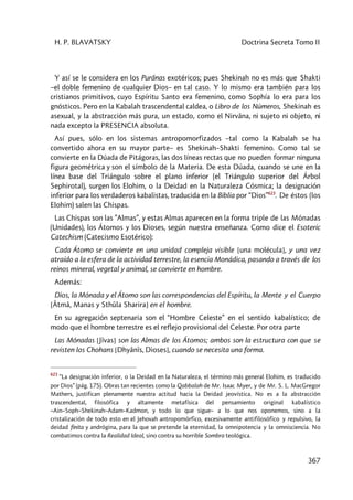 H. P. BLAVATSKY Doctrina Secreta Tomo II
367
Y así se le considera en los Purânas exotéricos; pues Shekinah no es más que Shakti
–el doble femenino de cualquier Dios– en tal caso. Y lo mismo era también para los
cristianos primitivos, cuyo Espíritu Santo era femenino, como Sophía lo era para los
gnósticos. Pero en la Kabalah trascendental caldea, o Libro de los Números, Shekinah es
asexual, y la abstracción más pura, un estado, como el Nirvâna, ni sujeto ni objeto, ni
nada excepto la PRESENCIA absoluta.
Así pues, sólo en los sistemas antropomorfizados –tal como la Kabalah se ha
convertido ahora en su mayor parte– es Shekinah–Shakti femenino. Como tal se
convierte en la Dúada de Pitágoras, las dos líneas rectas que no pueden formar ninguna
figura geométrica y son el símbolo de la Materia. De esta Dúada, cuando se une en la
línea base del Triángulo sobre el plano inferior (el Triángulo superior del Árbol
Sephirotal), surgen los Elohim, o la Deidad en la Naturaleza Cósmica; la designación
inferior para los verdaderos kabalistas, traducida en la Biblia por “Dios”623
. De éstos (los
Elohim) salen las Chispas.
Las Chispas son las ”Almas”, y estas Almas aparecen en la forma triple de las Mónadas
(Unidades), los Átomos y los Dioses, según nuestra enseñanza. Como dice el Esoteric
Catechism (Catecismo Esotérico):
Cada Átomo se convierte en una unidad compleja visible [una molécula], y una vez
atraído a la esfera de la actividad terrestre, la esencia Monádica, pasando a través de los
reinos mineral, vegetal y animal, se convierte en hombre.
Además:
Dios, la Mónada y el Átomo son las correspondencias del Espíritu, la Mente y el Cuerpo
[Âtmâ, Manas y Sthûla Sharira] en el hombre.
En su agregación septenaria son el “Hombre Celeste” en el sentido kabalístico; de
modo que el hombre terrestre es el reflejo provisional del Celeste. Por otra parte
Las Mónadas [Jîvas] son las Almas de los Átomos; ambos son la estructura con que se
revisten los Chohans [Dhyânîs, Dioses], cuando se necesita una forma.
623
“La designación inferior, o la Deidad en la Naturaleza, el término más general Elohim, es traducido
por Dios” (pág. 175). Obras tan recientes como la Qabbalah de Mr. Isaac Myer, y de Mr. S. L. MacGregor
Mathers, justifican plenamente nuestra actitud hacia la Deidad jeovística. No es a la abstracción
trascendental, filosófica y altamente metafísica del pensamiento original kabalístico
–Ain–Soph–Shekinah–Adam–Kadmon, y todo lo que sigue– a lo que nos oponemos, sino a la
cristalización de todo esto en el Jehovah antropomórfico, excesivamente antifilosófico y repulsivo, la
deidad finita y andrógina, para la que se pretende la eternidad, la omnipotencia y la omnisciencia. No
combatimos contra la Realidad Ideal, sino contra su horrible Sombra teológica.
 