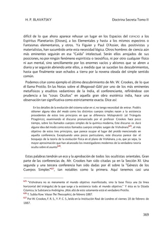 H. P. BLAVATSKY Doctrina Secreta Tomo II
369
difícil de lo que ahora aparece rehusar un lugar en los Espacios del ESPACIO a los
Espíritus Planetarios (Dioses), a los Elementales y hasta a los mismos espectros o
Fantasmas elementarios, y otros. Ya Figuier y Paul D'Assier, dos positivistas y
materialistas, han sucumbido ante esta necesidad lógica. Otros hombres de ciencia aún
más eminentes seguirán en esa “Caída” intelectual. Serán ellos arrojados de sus
posiciones, no por ningún fenómeno espiritista o teosófico, ni por otro cualquier físico
ni aun mental, sino sencillamente por los enormes vacíos y abismos que se abren a
diario y se seguirán abriendo ante ellos, a medida que se sucedan los descubrimientos,
hasta que finalmente sean echados a tierra por la novena oleada del simple sentido
común.
Podemos citar como ejemplo el último descubrimiento de Mr. W. Crookes, de lo que
él llama Protilo. En las Notas sobre el Bhagavad–Gâtî por uno de los más eminentes
metafísicos y eruditos vedantinos de la India, el conferenciante, refiriéndose con
prudencia a las “cosas Ocultas” en aquella gran obra esotérica india, hace una
observación tan significativa como estrictamente exacta. Dice así:
En los detalles de la evolución del sistema solar en sí, no tengo necesidad de entrar. Podéis
obtener alguna idea del modo como los distintos cuerpos simples nacen a la existencia
procedentes de estos tres principios en que se diferencia Mûlaprakriti [el Triángulo
Pitagórico], examinando el discurso pronunciado por el profesor Crookes hace poco
tiempo, sobre los llamados cuerpos simples de la química moderna, Este discurso os dará
alguna idea del modo como estos llamados cuerpos simples surgen de Vishvânara
625
, el más
objetivo de estos tres principios, que parece ocupar el lugar del protilo mencionado en
aquella conferencia. Exceptuando unos pocos particulares, este discurso parece dar el
bosquejo de la teoría de la evolución física en el plano de Vishânara, y es, que yo sepa, la
mayor aproximación que han alcanzado los investigadores modernos de la verdadera teoría
oculta sobre el asunto
626
.
Estas palabras tendrán un eco y la aprobación de todos los ocultistas orientales. Gran
parte de las conferencias de, Mr. Crookes han sido citadas ya en la Sección XI. Una
segunda y una tercera conferencia han sido dadas por él sobre la ”Génesis de los
Cuerpos Simples”627
, tan notables como la primera. Aquí tenemos casi una
625
“Vishvânara no es meramente el mundo objetivo manifestado, sino la base física una [la línea
horizontal del triángulo] de la que surge a la existencia todo el mundo objetivo.” Y ésta es la Dúada
Cósmica, la Substancia Andrógina. ¡Más allá de esto solamente está el verdadero Protilo.
626
T. Subba Row. Véase The Theosophist, de febrero 1887.
627
Por W. Crookes, F. R. S., Y. P. C. S., leído en la Institución Real de Londres el viernes 18 de febrero de
1887.
 