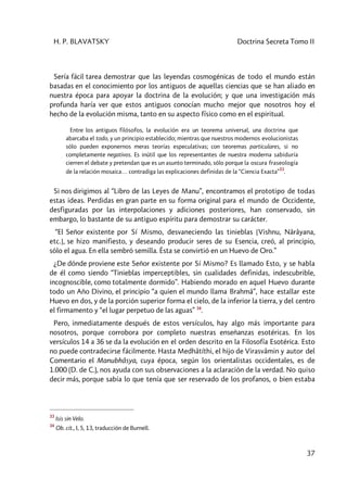 H. P. BLAVATSKY Doctrina Secreta Tomo II
37
Sería fácil tarea demostrar que las leyendas cosmogénicas de todo el mundo están
basadas en el conocimiento por los antiguos de aquellas ciencias que se han aliado en
nuestra época para apoyar la doctrina de la evolución; y que una investigación más
profunda haría ver que estos antiguos conocían mucho mejor que nosotros hoy el
hecho de la evolución misma, tanto en su aspecto físico como en el espiritual.
Entre los antiguos filósofos, la evolución era un teorema universal, una doctrina que
abarcaba el todo, y un principio establecido; mientras que nuestros modernos evolucionistas
sólo pueden exponernos meras teorías especulativas; con teoremas particulares, si no
completamente negativos. Es inútil que los representantes de nuestra moderna sabiduría
cierren el debate y pretendan que es un asunto terminado, sólo porque la oscura fraseología
de la relación mosaica… contradiga las explicaciones definidas de la “Ciencia Exacta”
33
.
Si nos dirigimos al “Libro de las Leyes de Manu”, encontramos el prototipo de todas
estas ideas. Perdidas en gran parte en su forma original para el mundo de Occidente,
desfiguradas por las interpolaciones y adiciones posteriores, han conservado, sin
embargo, lo bastante de su antiguo espíritu para demostrar su carácter.
“El Señor existente por Sí Mismo, desvaneciendo las tinieblas [Vishnu, Nârâyana,
etc.], se hizo manifiesto, y deseando producir seres de su Esencia, creó, al principio,
sólo el agua. En ella sembró semilla. Ésta se convirtió en un Huevo de Oro.”
¿De dónde proviene este Señor existente por Sí Mismo? Es llamado Esto, y se habla
de él como siendo “Tinieblas imperceptibles, sin cualidades definidas, indescubrible,
incognoscible, como totalmente dormido”. Habiendo morado en aquel Huevo durante
todo un Año Divino, el principio “a quien el mundo llama Brahmâ”, hace estallar este
Huevo en dos, y de la porción superior forma el cielo, de la inferior la tierra, y del centro
el firmamento y “el lugar perpetuo de las aguas” 34
.
Pero, inmediatamente después de estos versículos, hay algo más importante para
nosotros, porque corrobora por completo nuestras enseñanzas esotéricas. En los
versículos 14 a 36 se da la evolución en el orden descrito en la Filosofía Esotérica. Esto
no puede contradecirse fácilmente. Hasta Medhâtíthi, el hijo de Virasvâmin y autor del
Comentario el Manubhâsya, cuya época, según los orientalistas occidentales, es de
1.000 (D. de C.), nos ayuda con sus observaciones a la aclaración de la verdad. No quiso
decir más, porque sabía lo que tenía que ser reservado de los profanos, o bien estaba
33
Isis sin Velo.
34
Ob. cit., I, 5, 13, traducción de Burnell.
 