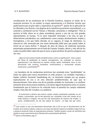 H. P. BLAVATSKY Doctrina Secreta Tomo II
370
corroboración de las enseñanzas de la Filosofía Esotérica, respecto al modo de la
evolución primaria. Es, en verdad, la mayor aproximación a la Doctrina Secreta que
podía hacerse por un gran sabio y especialista en química628
, aparte de la aplicación de
las Mónadas y los Átomos a los dogmas de la metafísica puramente trascendental, y su
conexión y correlación con los “Dioses y Mónadas conscientes e inteligentes”. Pero la
química se halla ahora en su plano ascendente, gracias a uno de sus más grandes
representantes en Europa. Ya le sería imposible retroceder a los días en que el
Materialismo consideraba a sus subelementos como cuerpos absolutamente simples y
homogéneos, a los que había elevado, en su ceguera, al rango de elementos. La
máscara ha sido arrancada por una mano demasiado hábil para que pueda haber el
temor de un nuevo disfraz. Y después de años de falacia, de moléculas bastardas
presentadas pomposamente con el título de Cuerpos Simples, detrás y más allá de los
cuales no podía haber nada más que el vacío, un gran profesor de química pregunta una
vez más:
¿Qué son esos Cuerpos Simples, de dónde vienen y cuál es su significación?... Estos cuerpos
nos llenan de perplejidad en nuestras investigaciones, nos confunden en nuestras
especulaciones y nos obsesionan en nuestros mismos sueños. Extiéndense como un mar
desconocido ante nosotros, burlándose, mixtificándonos y murmurando extrañas
revelaciones y posibilidades
629
.
Los herederos de las revelaciones primitivas han enseñado estas “posibilidades” en
todos los siglos, pero nunca encontraron un oído propicio. Las verdades inspiradas a
Kepler, Leibnitz, Gassendi, Swedenborg, etc., se mezclaron siempre con sus propias
especulaciones en una o en otra dirección predeterminada; de aquí que se
desnaturalizaron. Pero ahora una de las grandes verdades ha iluminado a un profesor
eminente de la ciencia exacta moderna, y sin temor alguno él proclama como un axioma
fundamental, que la Ciencia no ha conocido hasta el presente los cuerpos realmente
simples. Pues dice Mr. Crookes a su auditorio:
Al aventurarme a declarar que nuestros cuerpos simples comúnmente aceptados no son
simples y primordiales, que no han aparecido por casualidad, ni han sido creados de un
modo mecánico e irregular, sino que han sido desenvueltos de materias más simples, “o
quizás, verdaderamente, de una sola especie de materia , no hago más que emitir
628
Cuán verdad es esto será plenamente demostrado sólo el día en que el descubrimiento de Mr.
Crookes, de la materia radiante, conduzca a una mayor elucidación respecto al verdadero origen de la luz,
y ponga en revolución todas las especulaciones presentes. También ayudará a poner de manifiesto esta
verdad un mayor conocimiento de las flámulas de la aurora borealis del Norte.
629
Genesis ot the Elemenis, pág. 1ª.
 