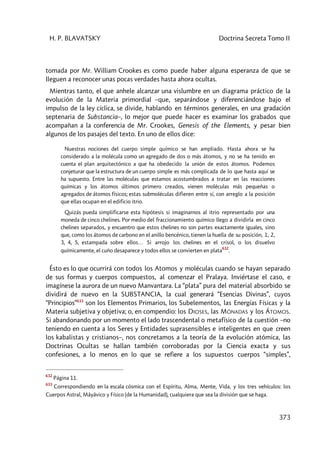 H. P. BLAVATSKY Doctrina Secreta Tomo II
373
tomada por Mr. William Crookes es como puede haber alguna esperanza de que se
lleguen a reconocer unas pocas verdades hasta ahora ocultas.
Mientras tanto, el que anhele alcanzar una vislumbre en un diagrama práctico de la
evolución de la Materia primordial –que, separándose y diferenciándose bajo el
impulso de la ley cíclica, se divide, hablando en términos generales, en una gradación
septenaria de Substancia–, lo mejor que puede hacer es examinar los grabados que
acompañan a la conferencia de Mr. Crookes, Genesis of the Elements, y pesar bien
algunos de los pasajes del texto. En uno de ellos dice:
Nuestras nociones del cuerpo simple químico se han ampliado. Hasta ahora se ha
considerado a la molécula como un agregado de dos o más átomos, y no se ha tenido en
cuenta el plan arquitectónico a que ha obedecido la unión de estos átomos. Podemos
conjeturar que la estructura de un cuerpo simple es más complicada de lo que hasta aquí se
ha supuesto. Entre las moléculas que estamos acostumbrados a tratar en las reacciones
químicas y los átomos últimos primero creados, vienen moléculas más pequeñas o
agregados de átomos físicos; estas submoléculas difieren entre sí, con arreglo a la posición
que ellas ocupan en el edificio itrio.
Quizás pueda simplificarse esta hipótesis si imaginarnos al itrio representado por una
moneda de cinco chelines. Por medio del fraccionamiento químico llego a dividirla en cinco
chelines separados, y encuentro que estos chelines no son partes exactamente iguales, sino
que, como los átomos de carbono en el anillo bencénico, tienen la huella de su posición, 1, 2,
3, 4, 5, estampada sobre ellos… Si arrojo los chelines en el crisol, o los disuelvo
químicamente, el cuño desaparece y todos ellos se convierten en plata
632
.
Ésto es lo que ocurrirá con todos los Atomos y moléculas cuando se hayan separado
de sus formas y cuerpos compuestos, al comenzar el Pralaya. Inviértase el caso, e
imagínese la aurora de un nuevo Manvantara. La “plata” pura del material absorbido se
dividirá de nuevo en la SUBSTANCIA, la cual generará “Esencias Divinas”, cuyos
“Principios”633
son los Elementos Primarios, los Subelementos, las Energías Físicas y la
Materia subjetiva y objetiva; o, en compendio: los DIOSES, las MÓNADAS y los ÁTOMOS.
Si abandonando por un momento el lado trascendental o metafísico de la cuestión –no
teniendo en cuenta a los Seres y Entidades suprasensibles e inteligentes en que creen
los kabalistas y cristianos–, nos concretamos a la teoría de la evolución atómica, las
Doctrinas Ocultas se hallan también corroboradas por la Ciencia exacta y sus
confesiones, a lo menos en lo que se refiere a los supuestos cuerpos “simples”,
632
Página 11.
633
Correspondiendo en la escala cósmica con el Espíritu, Alma, Mente, Vida, y los tres vehículos: los
Cuerpos Astral, Mâyâvico y Físico (de la Humanidad), cualquiera que sea la división que se haga.
 