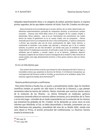 H. P. BLAVATSKY Doctrina Secreta Tomo II
374
rebajados repentinamente ahora a la categoría de pobres parientes lejanos, ni siquiera
primos segundos, de los que deben ostentar tal título. Pues Mr. Crookes nos dice que:
Hasta el presente se ha considerado que si el peso atómico de un metal, determinado por
diferentes experimentadores, partiendo de compuestos distintos, se encontraría siempre
constante… entonces este metal debía entrar en la categoría de los cuerpos simples o
elementales. Ahora sabemos… que no es así. Nuevamente nos encontramos con ruedas
dentro de ruedas. El gadolinium no es un cuerpo simple, sino un compuesto… 