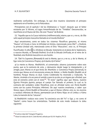 H. P. BLAVATSKY Doctrina Secreta Tomo II
38
realmente confundido. Sin embargo, lo que dice muestra claramente el principio
septenario en el hombre y en la Naturaleza.
Principiemos con el capítulo I de las Ordenanzas o “Leyes”, después que el Señor
existente por Sí Mismo, el Logos Inmanifestado de las “Tinieblas” Desconocidas, se
manifiesta en el Huevo de Oro. De este “Huevo” de Brahmâ.
11. “Aquello que es la Causa indistinta [indiferenciada], eterna, que es y no es, de Ello
salió aquel principio masculino llamado en el mundo Brahmâ.”
Aquí encontramos, como en todos los sistemas filosóficos genuinos, el mismo
“Huevo”, el Círculo o Cero, la Infinidad sin límites, mencionada como Ello35
, y Brahmâ,
la primera Unidad sola, mencionada como el Dios “Masculino”, esto es, el Principio
fructificador. Es ello o 10 (diez), la Década. Solamente en el plano de lo Septenario,
o nuestro Mundo, es llamado Brahmâ. En el de la Década Unificada, en el reino de la
Realidad, este Brahmâ masculino es una ilusión.
14. “Del Yo Supremo (Âtmanah) él creó la Mente, que es y no es; y de la Mente, el
Ego–ismo [la Conciencia–Propia], a) el dueño; b) el Señor.”
a) La mente es Manas. Medhâtithi, el comentador, observa justamente sobre este
punto, que es lo contrario de esto, y demuestra desde luego la interpolación y el
arreglo, pues Manas es el que brota de Ahamkâra o Conciencia Propia (Universal), lo
mismo que Manas en el microcosmo emana de Mahat, o Mahâ–Buddhi (Buddhi en el
hombre). Porque Manas es dual. Como Colebrooke ha mostrado y traducido, “la
Mente, sirviendo a la vez para el sentido y para la acción, es un órgano por afinidad, que
está en estrecha unión con el resto”36
. “El resto” significa aquí que Manas, nuestro
Quinto Principio (quinto, porque el cuerpo fue llamado el primero, lo cual es lo
contrario del verdadero orden filosófico), está en afinidad tanto con Âtmâ–Buddhi
como con los cuatro Principios inferiores. De aquí nuestra enseñanza, a saber: que
Manas sigue a Âtmâ–Buddhi al Devachan; y que el Manas inferior, esto es, las escorias
o residuos inferiores de Manas, permanecen con el Kâma Rûpa en el Limbus o Kâma
Loka, la mansión de las “cáscaras”.
b) Medhâtithi traduce esto como “la conciencia una del Yo” o Ego, y no como el
“dueño”, como hacen los orientalistas. También de este modo traducen la sloka
siguiente:
35
El vértice ideal del Triángulo Pitagórico.
36
Véase la traducción de A. Coke Burneli, editada por Ed. W. Hopkins, Ph. D.
 